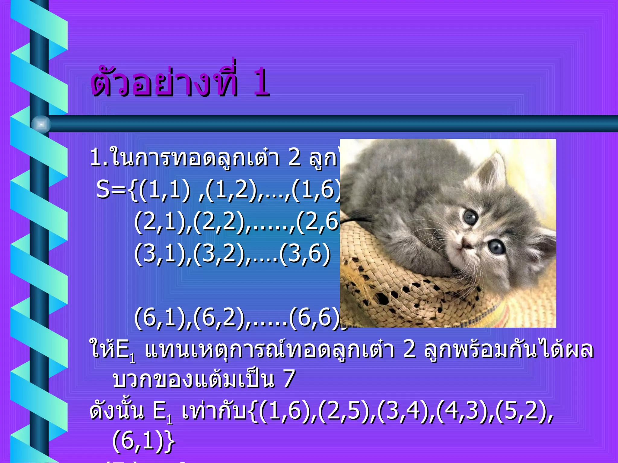 ตัวอย่างที่  1 1. ในการทอดลูกเต๋า  2  ลูกได้  S  คือ S= { (1 , 1)  , (1 , 2) ,…, (1 , 6) (2 , 1) , (2 , 2) , ..... , (2 , 6) (3 , 1) , (3 , 2) ,…. (3 , 6) (6 , 1) , (6 , 2) , .....(6 , 6) } ให้ E 1   แทนเหตุการณ์ทอดลูกเต๋า  2  ลูกพร้อมกันได้ผลบวกของแต้มเป็น  7 ดังนั้น  E 1   เท่ากับ { (1 , 6) , (2 , 5) , (3 , 4) , (4 , 3) , (5 , 2) , (6 , 1) } n ( E 1 )  =  6 