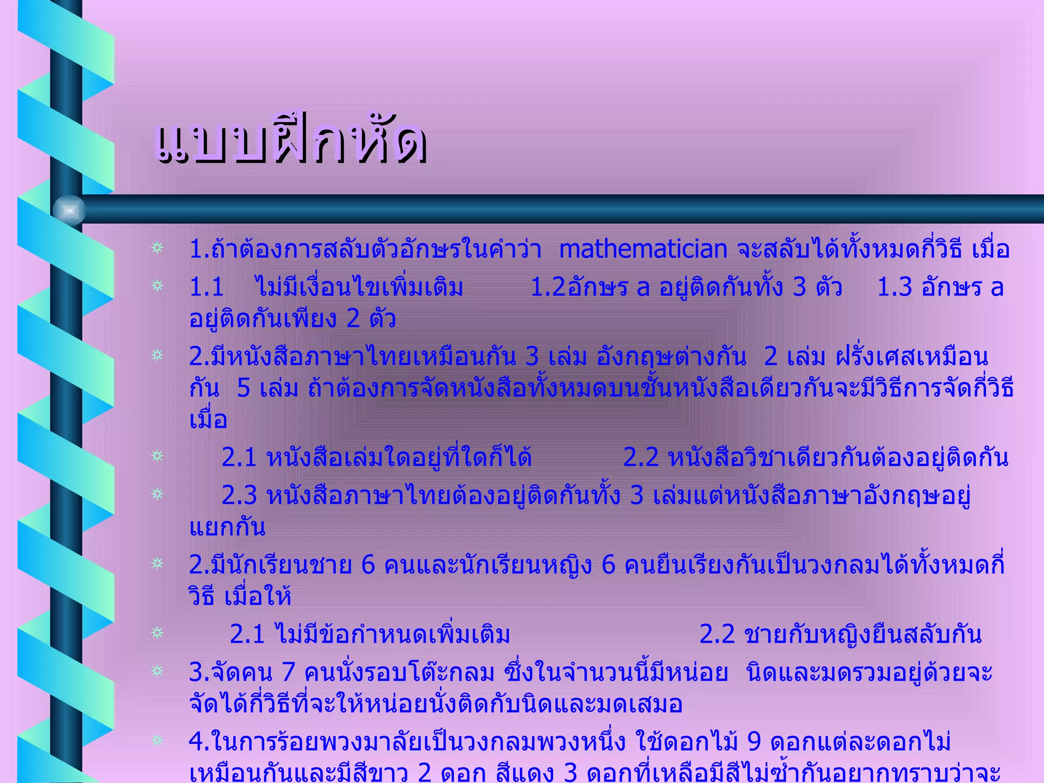 แบบฝึกหัด 1. ถ้าต้องการสลับตัวอักษรในคำว่า  mathematician   จะสลับได้ทั้งหมดกี่วิธี เมื่อ 1.1 ไม่มีเงื่อนไขเพิ่มเติม  1.2 อักษร  a  อยู่ติดกันทั้ง  3  ตัว  1.3  อักษร  a  อยู่ติดกันเพียง  2  ตัว 2. มีหนังสือภาษาไทยเหมือนกัน  3  เล่ม อังกฤษต่างกัน  2  เล่ม ฝรั่งเศสเหมือนกัน  5  เล่ม ถ้าต้องการจัดหนังสือทั้งหมดบนชั้นหนังสือเดียวกันจะมีวิธีการจัดกี่วิธีเมื่อ 2.1  หนังสือเล่มใดอยู่ที่ใดก็ได้  2.2  หนังสือวิชาเดียวกันต้องอยู่ติดกัน 2.3  หนังสือภาษาไทยต้องอยู่ติดกันทั้ง  3  เล่มแต่หนังสือภาษาอังกฤษอยู่แยกกัน  2. มีนักเรียนชาย  6  คนและนักเรียนหญิง  6  คนยืนเรียงกันเป็นวงกลมได้ทั้งหมดกี่วิธี เมื่อให้ 2.1  ไม่มีข้อกำหนดเพิ่มเติม  2.2  ชายกับหญิงยืนสลับกัน 3. จัดคน  7  คนนั่งรอบโต๊ะกลม ซึ่งในจำนวนนี้มีหน่อย  นิดและมดรวมอยู่ด้วยจะจัดได้กี่วิธีที่จะให้หน่อยนั่งติดกับนิดและมดเสมอ 4. ในการร้อยพวงมาลัยเป็นวงกลมพวงหนึ่ง ใช้ดอกไม้  9  ดอกแต่ละดอกไม่เหมือนกันและมีสีขาว  2  ดอก สีแดง  3  ดอกที่เหลือมีสีไม่ซ้ำกันอยากทราบว่าจะได้พวงมาลัยที่แตกต่างกันกี่วิธีเมื่อ 4.1  ไม่มีเงื่อนไข  4.2  สีขาวอยู่ติดกันและสีแดงอยู่ติดกัน 