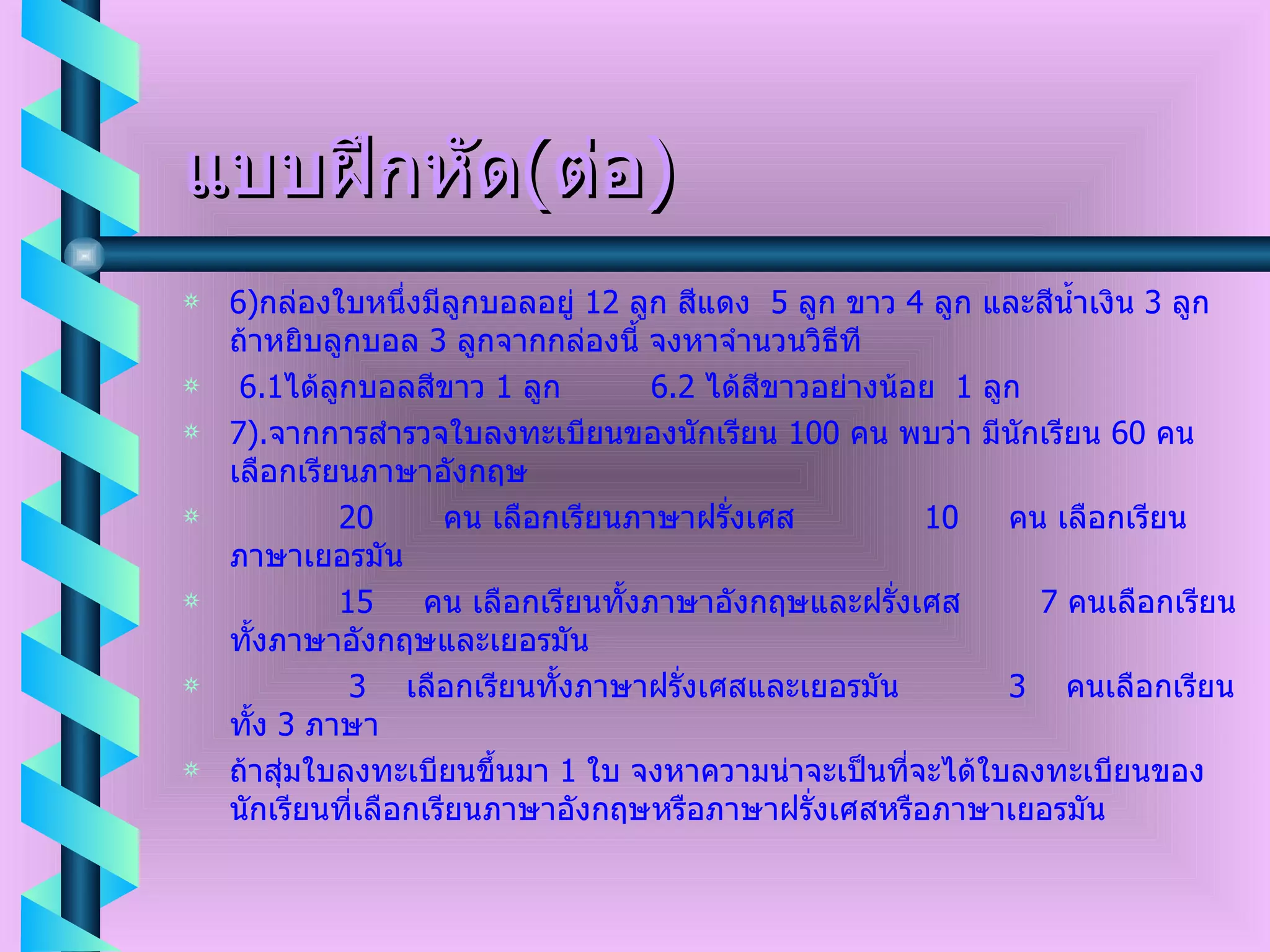 แบบฝึกหัด ( ต่อ ) 6) กล่องใบหนึ่งมีลูกบอลอยู่  12  ลูก สีแดง  5  ลูก ขาว  4  ลูก และสีน้ำเงิน  3  ลูก ถ้าหยิบลูกบอล  3  ลูกจากกล่องนี้ จงหาจำนวนวิธีที  6.1 ได้ลูกบอลสีขาว  1  ลูก  6.2  ได้สีขาวอย่างน้อย  1  ลูก 7). จากการสำรวจใบลงทะเบียนของนักเรียน  100  คน พบว่า มีนักเรียน  60  คน เลือกเรียนภาษาอังกฤษ   20  คน เลือกเรียนภาษาฝรั่งเศส  10  คน เลือกเรียนภาษาเยอรมัน  15  คน เลือกเรียนทั้งภาษาอังกฤษและฝรั่งเศส  7  คนเลือกเรียนทั้งภาษาอังกฤษและเยอรมัน  3  เลือกเรียนทั้งภาษาฝรั่งเศสและเยอรมัน  3  คนเลือกเรียนทั้ง  3  ภาษา ถ้าสุ่มใบลงทะเบียนขึ้นมา  1  ใบ จงหาความน่าจะเป็นที่จะได้ใบลงทะเบียนของนักเรียนที่เลือกเรียนภาษาอังกฤษหรือภาษาฝรั่งเศสหรือภาษาเยอรมัน 