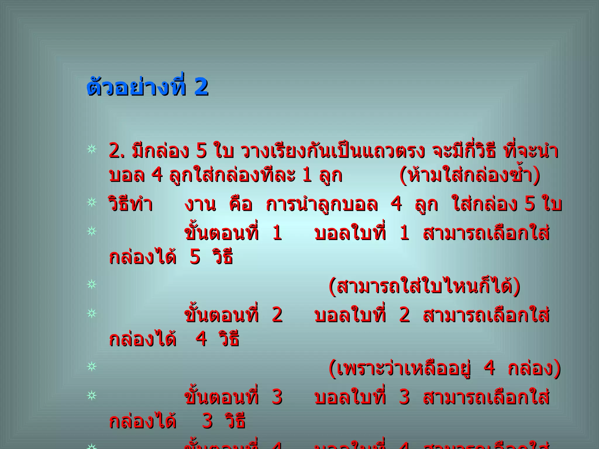 ตัวอย่างที่  2 2.  มีกล่อง  5  ใบ วางเรียงกันเป็นแถวตรง จะมีกี่วิธี ที่จะนำบอล  4  ลูกใส่กล่องทีละ  1  ลูก  ( ห้ามใส่กล่องซ้ำ ) วิธีทำ  งาน  คือ  การนำลูกบอล  4  ลูก  ใส่กล่อง  5  ใบ ขั้นตอนที่  1  บอลใบที่  1  สามารถเลือกใส่กล่องได้  5  วิธี ( สามารถใส่ใบไหนก็ได้ ) ขั้นตอนที่  2  บอลใบที่  2  สามารถเลือกใส่กล่องได้  4  วิธี ( เพราะว่าเหลืออยู่  4  กล่อง ) ขั้นตอนที่  3  บอลใบที่  3  สามารถเลือกใส่กล่องได้  3  วิธี  ขั้นตอนที่  4  บอลใบที่  4  สามารถเลือกใส่กล่องได้  2  วิธี ดังนั้น  จำนวนวิธีทั้งหมดที่จะนำลูกบอล  4  ลูกไปใส่กล่องทีละลูกเท่ากับ  5 x4x3x2 =120  วิธี 