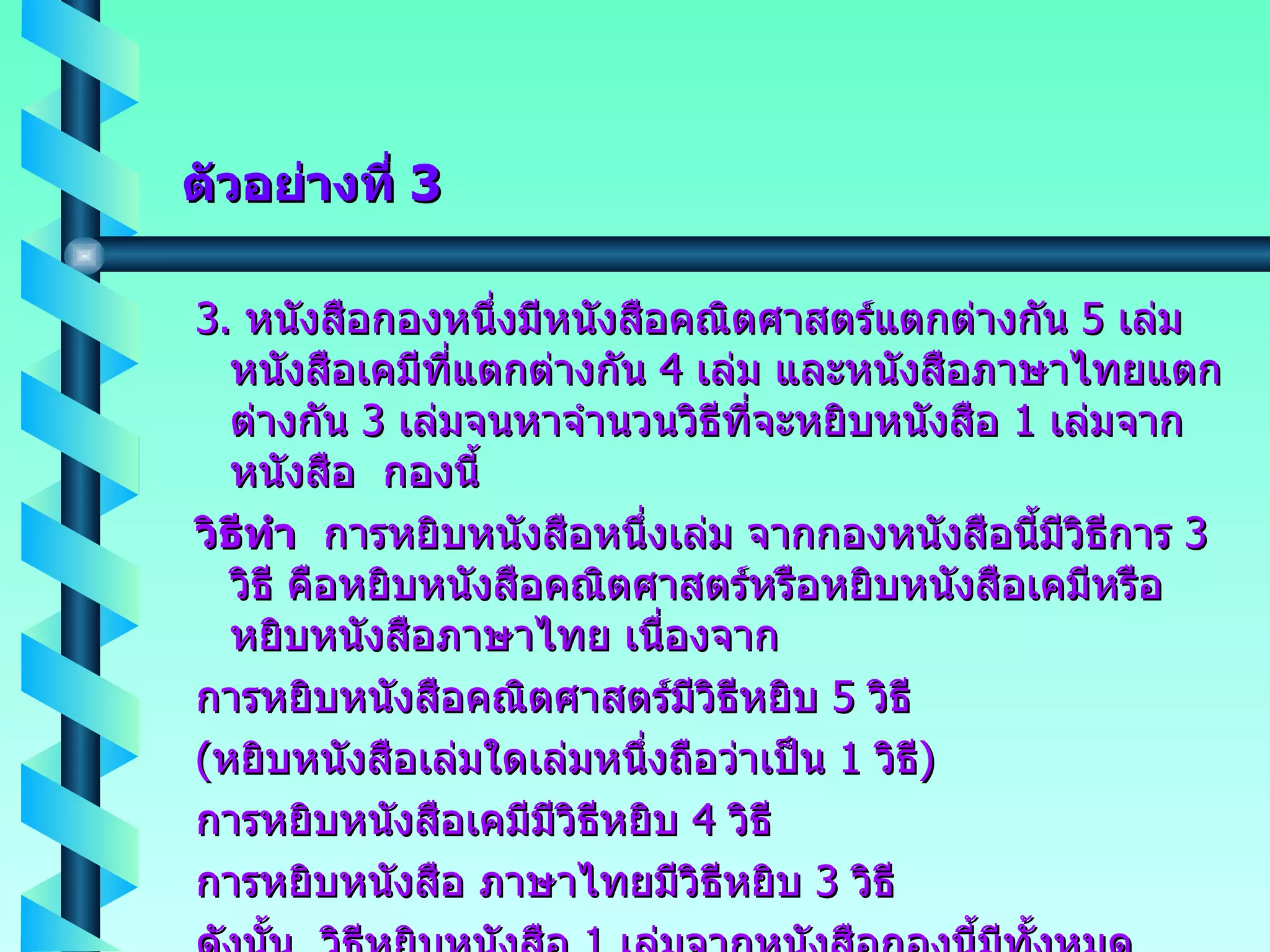 ตัวอย่างที่  3 3.  หนังสือกองหนึ่งมีหนังสือคณิตศาสตร์แตกต่างกัน  5  เล่ม หนังสือเคมีที่แตกต่างกัน  4  เล่ม และหนังสือภาษาไทยแตกต่างกัน  3  เล่มจนหาจำนวนวิธีที่จะหยิบหนังสือ  1  เล่มจากหนังสือ  กองนี้ วิธีทำ   การหยิบหนังสือหนึ่งเล่ม จากกองหนังสือนี้มีวิธีการ  3  วิธี คือหยิบหนังสือคณิตศาสตร์หรือหยิบหนังสือเคมีหรือหยิบหนังสือภาษาไทย เนื่องจาก การหยิบหนังสือคณิตศาสตร์มีวิธีหยิบ  5  วิธี ( หยิบหนังสือเล่มใดเล่มหนึ่งถือว่าเป็น  1  วิธี ) การหยิบหนังสือเคมีมีวิธีหยิบ  4  วิธี การหยิบหนังสือ ภาษาไทยมีวิธีหยิบ  3  วิธี ดังนั้น  วิธีหยิบหนังสือ  1  เล่มจากหนังสือกองนี้มีทั้งหมด  5+4+3  =  12  วิธี 