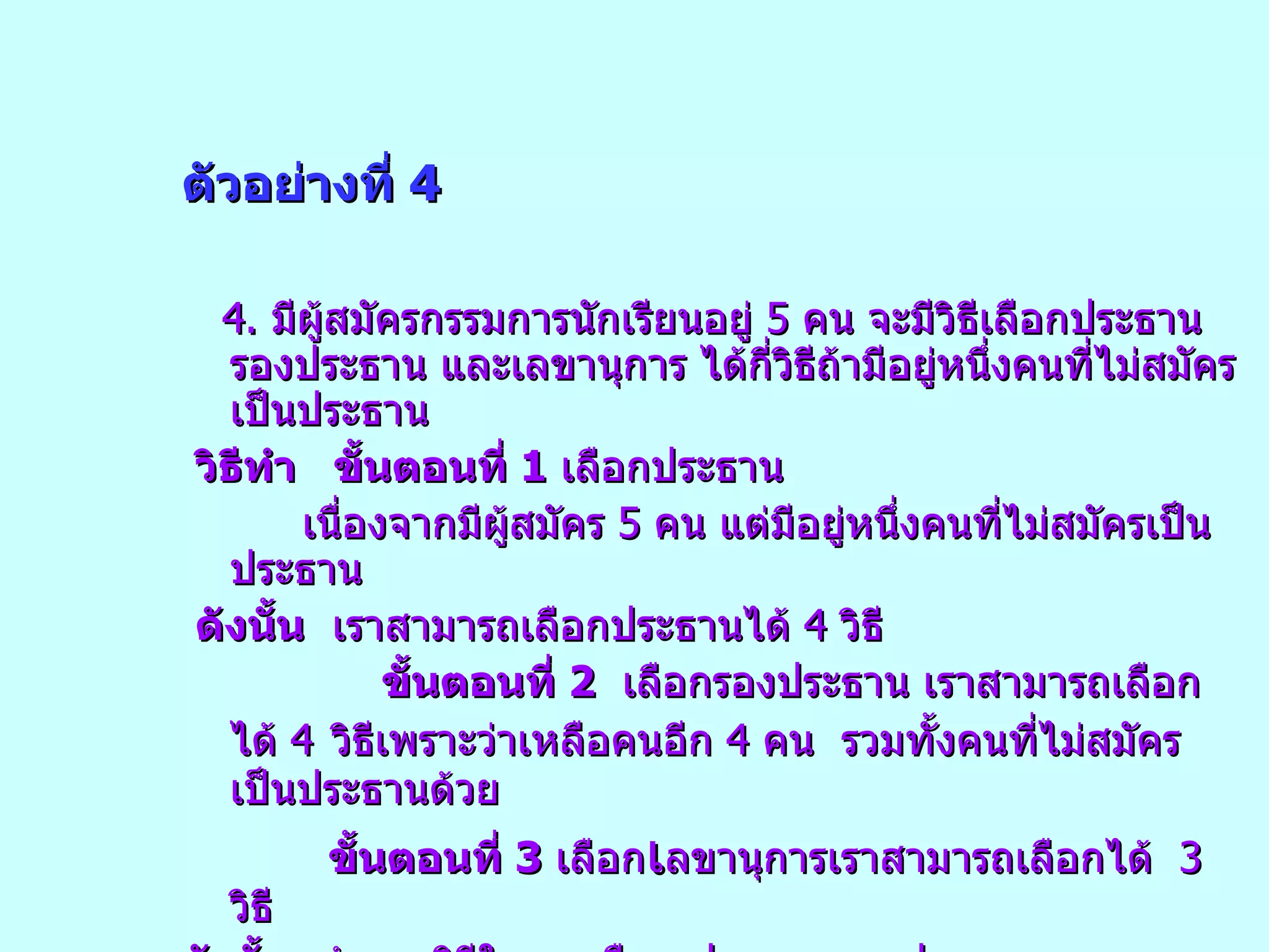 ตัวอย่างที่  4 4.  มีผู้สมัครกรรมการนักเรียนอยู่  5  คน จะมีวิธีเลือกประธาน รองประธาน และเลขานุการ ได้กี่วิธีถ้ามีอยู่หนึ่งคนที่ไม่สมัครเป็นประธาน วิธีทำ  ขั้นตอนที่  1   เลือกประธาน เนื่องจากมีผู้สมัคร  5  คน แต่มีอยู่หนึ่งคนที่ไม่สมัครเป็นประธาน ดังนั้น   เราสามารถเลือกประธานได้  4  วิธี ขั้นตอนที่  2   เลือกรองประธาน เราสามารถเลือกได้  4   วิธีเพราะว่าเหลือคนอีก  4  คน  รวมทั้งคนที่ไม่สมัครเป็นประธานด้วย ขั้นตอนที่  3   เลือก เ ลขานุการเราสามารถเลือกได้  3  วิธี ดังนั้น   จำนวนวิธีในการเลือก ประธาน รองประธาน และเลขานุการ  มีทั้งหมด  4x4x3 =48  วิธี 