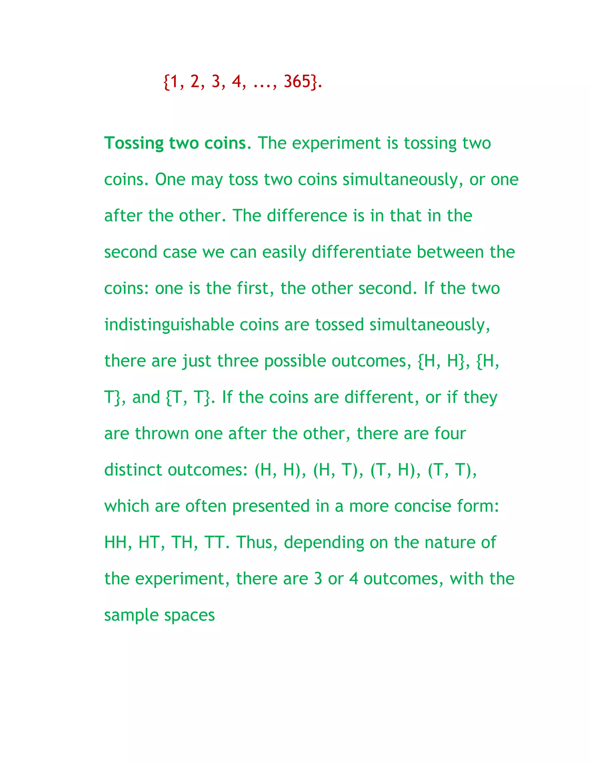 {1, 2, 3, 4, ..., 365}.


Tossing two coins. The experiment is tossing two

coins. One may toss two coins simultaneously, or one

after the other. The difference is in that in the

second case we can easily differentiate between the

coins: one is the first, the other second. If the two

indistinguishable coins are tossed simultaneously,

there are just three possible outcomes, {H, H}, {H,

T}, and {T, T}. If the coins are different, or if they

are thrown one after the other, there are four

distinct outcomes: (H, H), (H, T), (T, H), (T, T),

which are often presented in a more concise form:

HH, HT, TH, TT. Thus, depending on the nature of

the experiment, there are 3 or 4 outcomes, with the

sample spaces
 