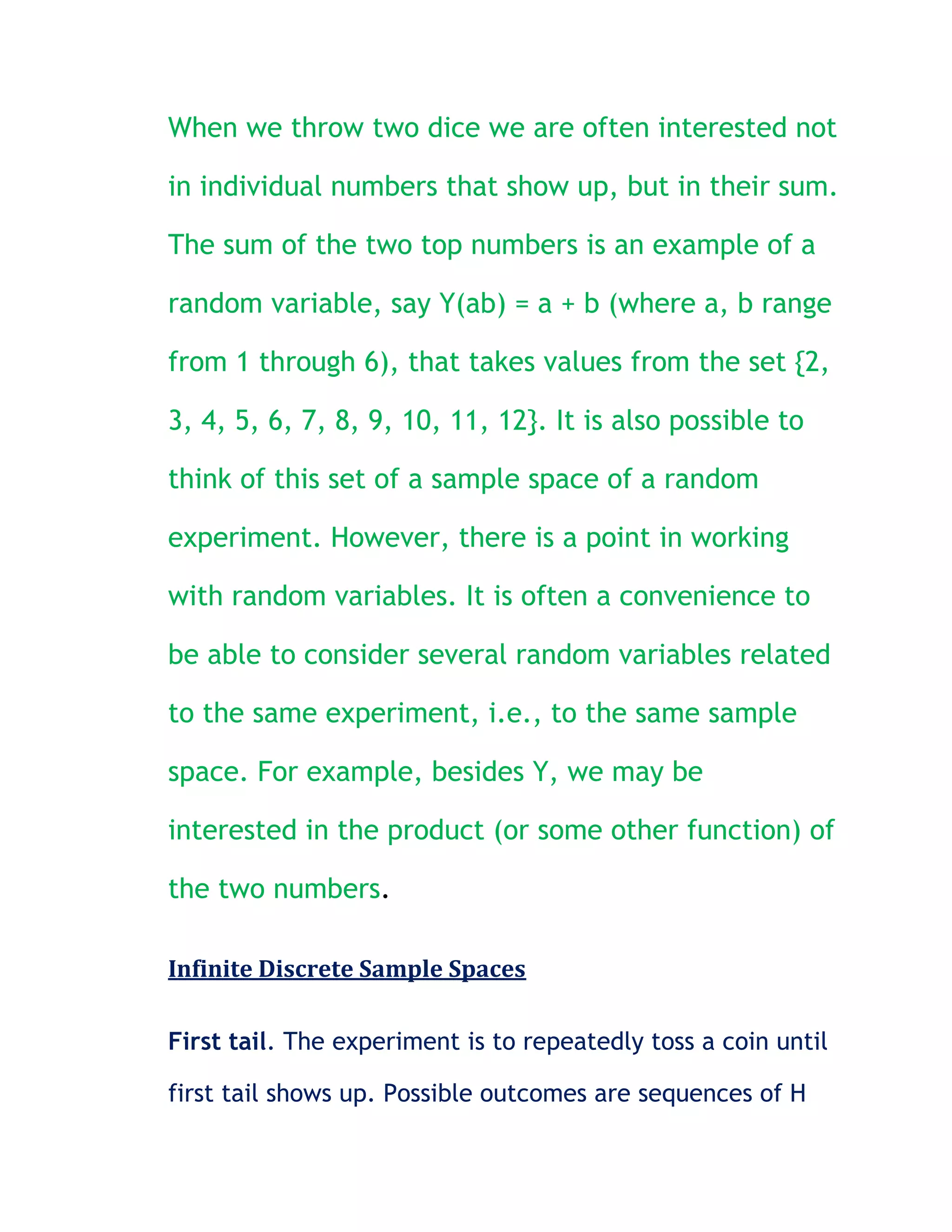 When we throw two dice we are often interested not

in individual numbers that show up, but in their sum.

The sum of the two top numbers is an example of a

random variable, say Y(ab) = a + b (where a, b range

from 1 through 6), that takes values from the set {2,

3, 4, 5, 6, 7, 8, 9, 10, 11, 12}. It is also possible to

think of this set of a sample space of a random

experiment. However, there is a point in working

with random variables. It is often a convenience to

be able to consider several random variables related

to the same experiment, i.e., to the same sample

space. For example, besides Y, we may be

interested in the product (or some other function) of

the two numbers.

Infinite Discrete Sample Spaces

First tail. The experiment is to repeatedly toss a coin until

first tail shows up. Possible outcomes are sequences of H
 