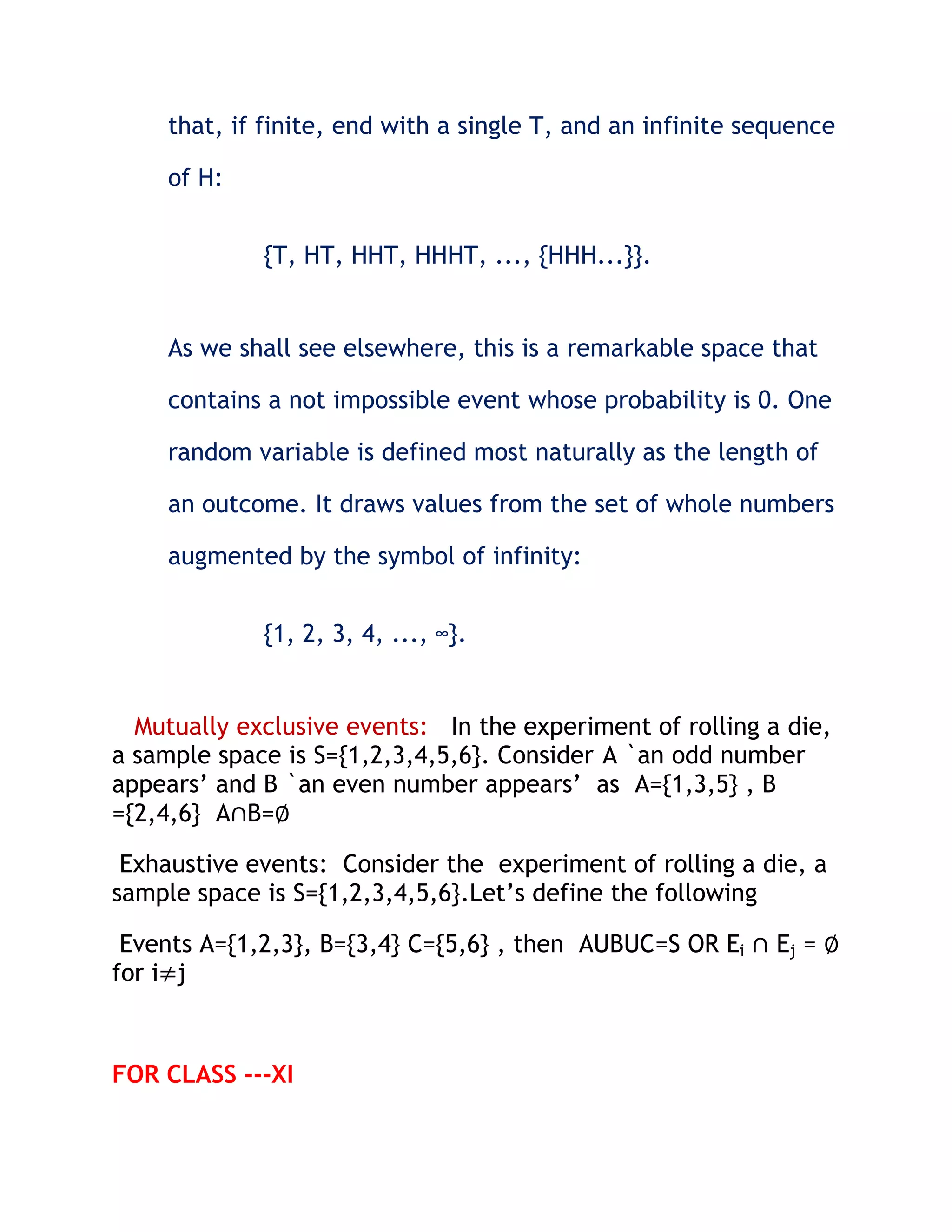 that, if finite, end with a single T, and an infinite sequence

    of H:


             {T, HT, HHT, HHHT, ..., {HHH...}}.


    As we shall see elsewhere, this is a remarkable space that

    contains a not impossible event whose probability is 0. One

    random variable is defined most naturally as the length of

    an outcome. It draws values from the set of whole numbers

    augmented by the symbol of infinity:


             {1, 2, 3, 4, ..., ∞}.


  Mutually exclusive events: In the experiment of rolling a die,
a sample space is S={1,2,3,4,5,6}. Consider A `an odd number
appears’ and B `an even number appears’ as A={1,3,5} , B
={2,4,6} A∩B=∅

 Exhaustive events: Consider the experiment of rolling a die, a
sample space is S={1,2,3,4,5,6}.Let’s define the following

 Events A={1,2,3}, B={3,4} C={5,6} , then AUBUC=S OR Ei ∩ Ej = ∅
for i≠j



FOR CLASS ---XI
 