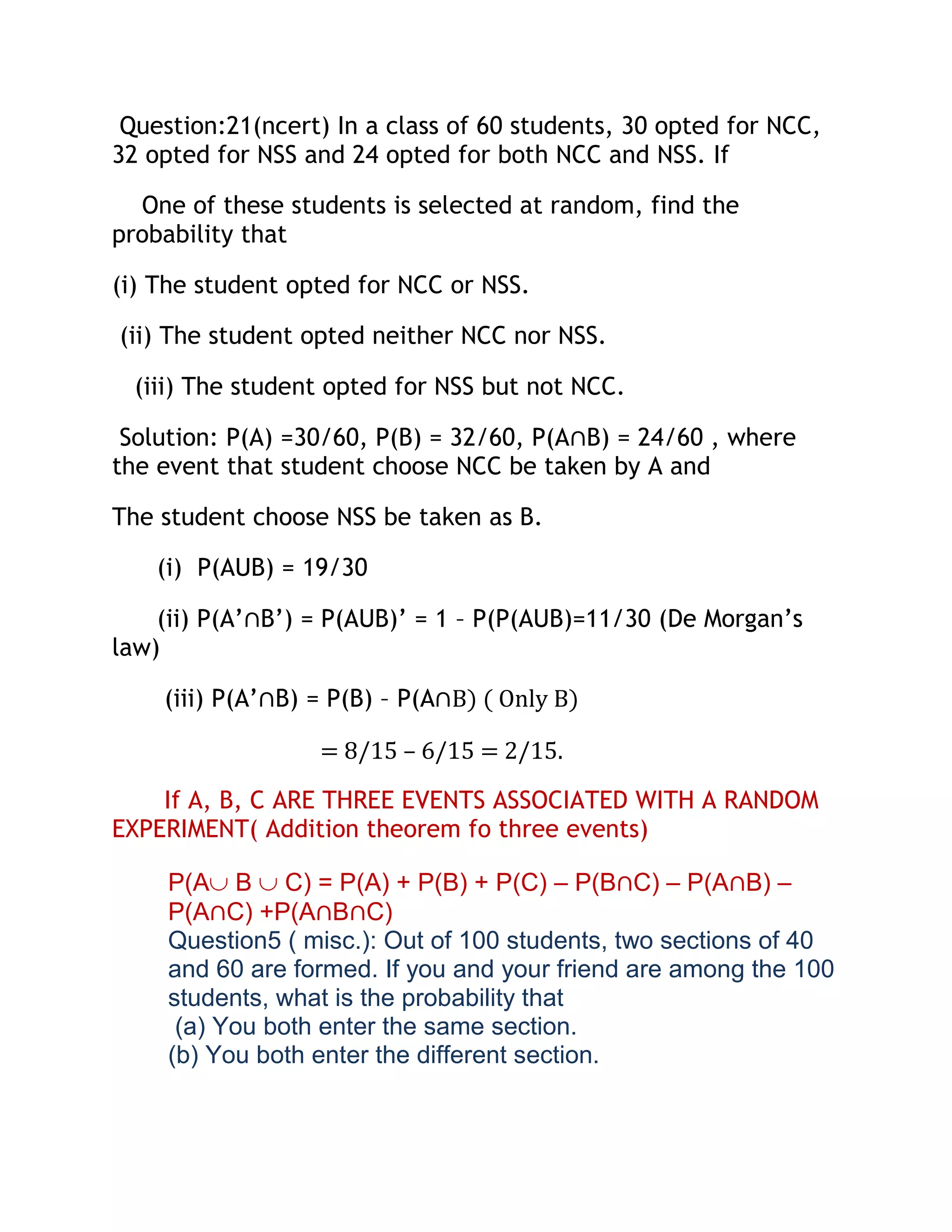 Question:21(ncert) In a class of 60 students, 30 opted for NCC,
32 opted for NSS and 24 opted for both NCC and NSS. If

  One of these students is selected at random, find the
probability that

(i) The student opted for NCC or NSS.

(ii) The student opted neither NCC nor NSS.

  (iii) The student opted for NSS but not NCC.

 Solution: P(A) =30/60, P(B) = 32/60, P(A∩B) = 24/60 , where
the event that student choose NCC be taken by A and

The student choose NSS be taken as B.

    (i) P(AUB) = 19/30

    (ii) P(A’∩B’) = P(AUB)’ = 1 – P(P(AUB)=11/30 (De Morgan’s
law)

    (iii) P(A’∩B) = P(B) – P(A∩B) ( Only B)

                  = 8/15 – 6/15 = 2/15.

    If A, B, C ARE THREE EVENTS ASSOCIATED WITH A RANDOM
EXPERIMENT( Addition theorem fo three events)

     P(A B C) = P(A) + P(B) + P(C) – P(B∩C) – P(A∩B) –
     P(A∩C) +P(A∩B∩C)
     Question5 ( misc.): Out of 100 students, two sections of 40
     and 60 are formed. If you and your friend are among the 100
     students, what is the probability that
      (a) You both enter the same section.
     (b) You both enter the different section.
 