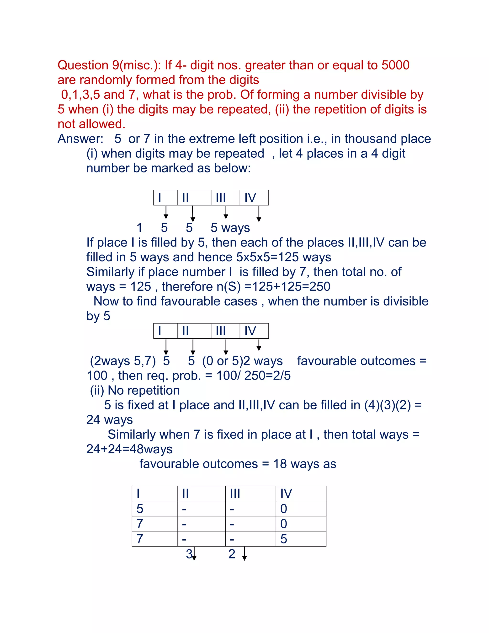 Question 9(misc.): If 4- digit nos. greater than or equal to 5000
are randomly formed from the digits
 0,1,3,5 and 7, what is the prob. Of forming a number divisible by
5 when (i) the digits may be repeated, (ii) the repetition of digits is
not allowed.
Answer: 5 or 7 in the extreme left position i.e., in thousand place
      (i) when digits may be repeated , let 4 places in a 4 digit
      number be marked as below:

                   I    II     III         IV

                1 5 5 5 ways
     If place I is filled by 5, then each of the places II,III,IV can be
     filled in 5 ways and hence 5x5x5=125 ways
     Similarly if place number I is filled by 7, then total no. of
     ways = 125 , therefore n(S) =125+125=250
       Now to find favourable cases , when the number is divisible
     by 5
                     I    II     III IV

      (2ways 5,7) 5 5 (0 or 5)2 ways favourable outcomes =
     100 , then req. prob. = 100/ 250=2/5
      (ii) No repetition
          5 is fixed at I place and II,III,IV can be filled in (4)(3)(2) =
     24 ways
           Similarly when 7 is fixed in place at I , then total ways =
     24+24=48ways
                  favourable outcomes = 18 ways as

               I        II           III        IV
               5        -            -          0
               7        -            -          0
               7        -            -          5
                         3           2
 