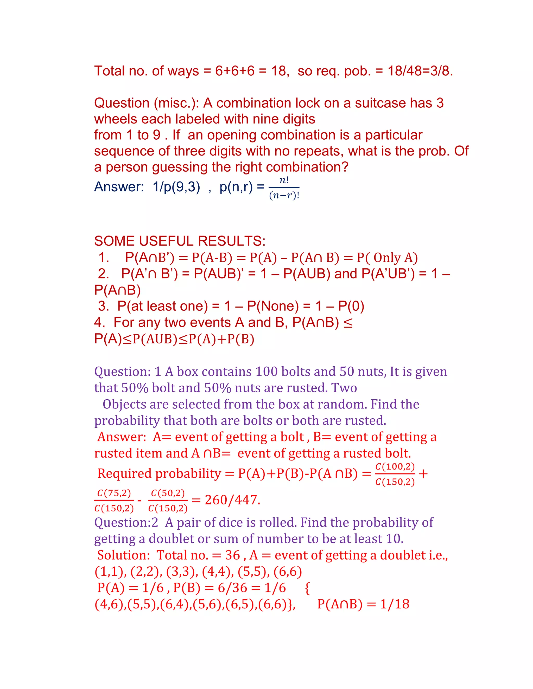 Total no. of ways = 6+6+6 = 18, so req. pob. = 18/48=3/8.

Question (misc.): A combination lock on a suitcase has 3
wheels each labeled with nine digits
from 1 to 9 . If an opening combination is a particular
sequence of three digits with no repeats, what is the prob. Of
a person guessing the right combination?
Answer: 1/p(9,3) , p(n,r) =


SOME USEFUL RESULTS:
 1. P(A∩B’) = P(A-B) = P(A) – P(A∩ B) = P( Only A)
 2. P(A’∩ B’) = P(AUB)’ = 1 – P(AUB) and P(A’UB’) = 1 –
P(A∩B)
 3. P(at least one) = 1 – P(None) = 1 – P(0)
4. For any two events A and B, P(A∩B) ≤
P(A)≤P(AUB)≤P(A)+P(B)

Question: 1 A box contains 100 bolts and 50 nuts, It is given
that 50% bolt and 50% nuts are rusted. Two
  Objects are selected from the box at random. Find the
probability that both are bolts or both are rusted.
 Answer: A= event of getting a bolt , B= event of getting a
rusted item and A ∩B= event of getting a rusted bolt.
 Required probability = P(A)+P(B)-P(A ∩B) =             +
       -         = 260/447.
Question:2 A pair of dice is rolled. Find the probability of
getting a doublet or sum of number to be at least 10.
 Solution: Total no. = 36 , A = event of getting a doublet i.e.,
(1,1), (2,2), (3,3), (4,4), (5,5), (6,6)
 P(A) = 1/6 , P(B) = 6/36 = 1/6 {
(4,6),(5,5),(6,4),(5,6),(6,5),(6,6)+,    P(A∩B) = 1/18
 