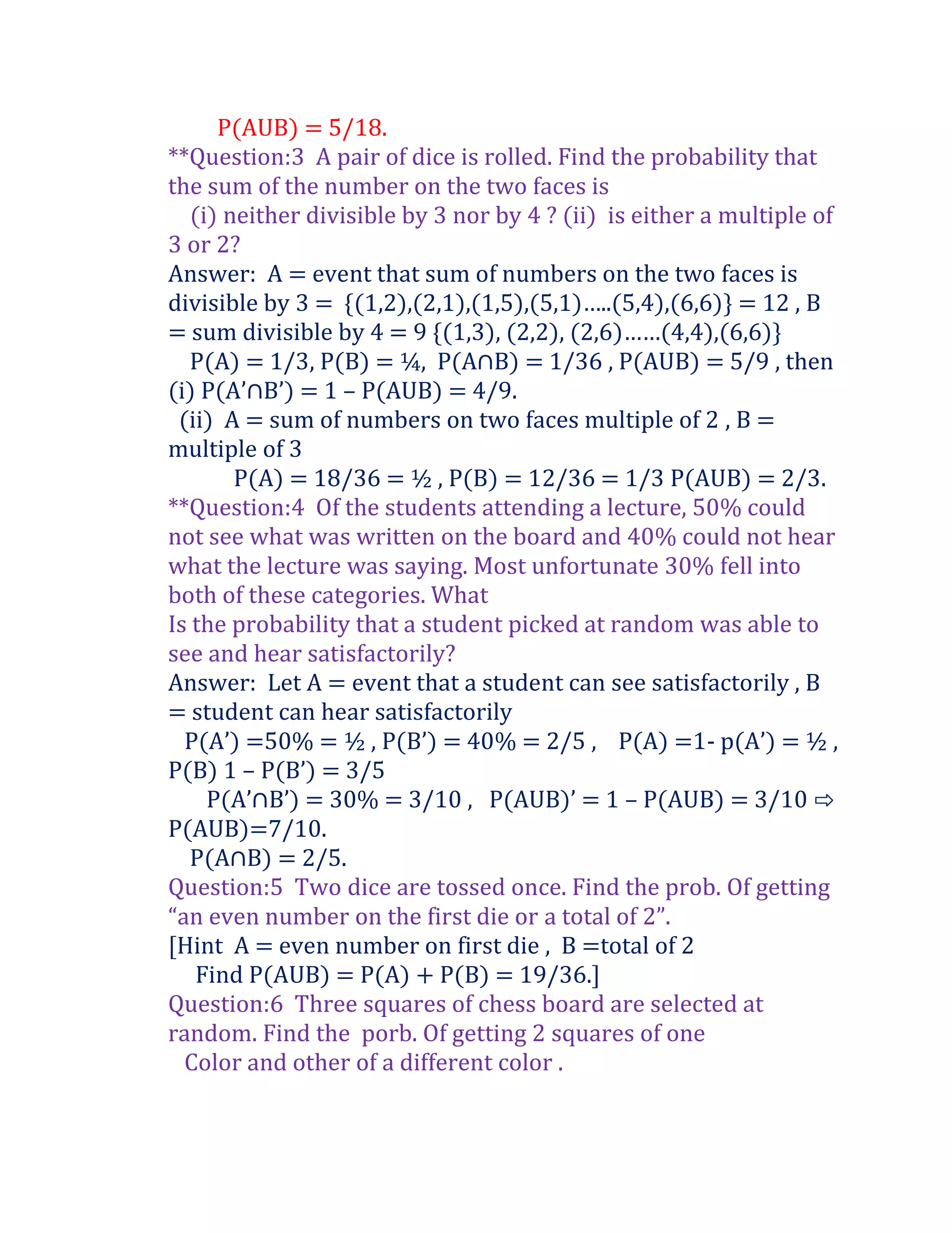 P(AUB) = 5/18.
**Question:3 A pair of dice is rolled. Find the probability that
the sum of the number on the two faces is
   (i) neither divisible by 3 nor by 4 ? (ii) is either a multiple of
3 or 2?
Answer: A = event that sum of numbers on the two faces is
divisible by 3 = *(1,2),(2,1),(1,5),(5,1)…..(5,4),(6,6)+ = 12 , B
= sum divisible by 4 = 9 *(1,3), (2,2), (2,6)……(4,4),(6,6)+
   P(A) = 1/3, P(B) = ¼, P(A∩B) = 1/36 , P(AUB) = 5/9 , then
(i) P(A’∩B’) = 1 – P(AUB) = 4/9.
 (ii) A = sum of numbers on two faces multiple of 2 , B =
multiple of 3
        P(A) = 18/36 = ½ , P(B) = 12/36 = 1/3 P(AUB) = 2/3.
**Question:4 Of the students attending a lecture, 50% could
not see what was written on the board and 40% could not hear
what the lecture was saying. Most unfortunate 30% fell into
both of these categories. What
Is the probability that a student picked at random was able to
see and hear satisfactorily?
Answer: Let A = event that a student can see satisfactorily , B
= student can hear satisfactorily
  P(A’) =50% = ½ , P(B’) = 40% = 2/5 , P(A) =1- p(A’) = ½ ,
P(B) 1 – P(B’) = 3/5
     P(A’∩B’) = 30% = 3/10 , P(AUB)’ = 1 – P(AUB) = 3/10 ⇨
P(AUB)=7/10.
   P(A∩B) = 2/5.
Question:5 Two dice are tossed once. Find the prob. Of getting
“an even number on the first die or a total of 2”.
[Hint A = even number on first die , B =total of 2
    Find P(AUB) = P(A) + P(B) = 19/36.]
Question:6 Three squares of chess board are selected at
random. Find the porb. Of getting 2 squares of one
  Color and other of a different color .
 
