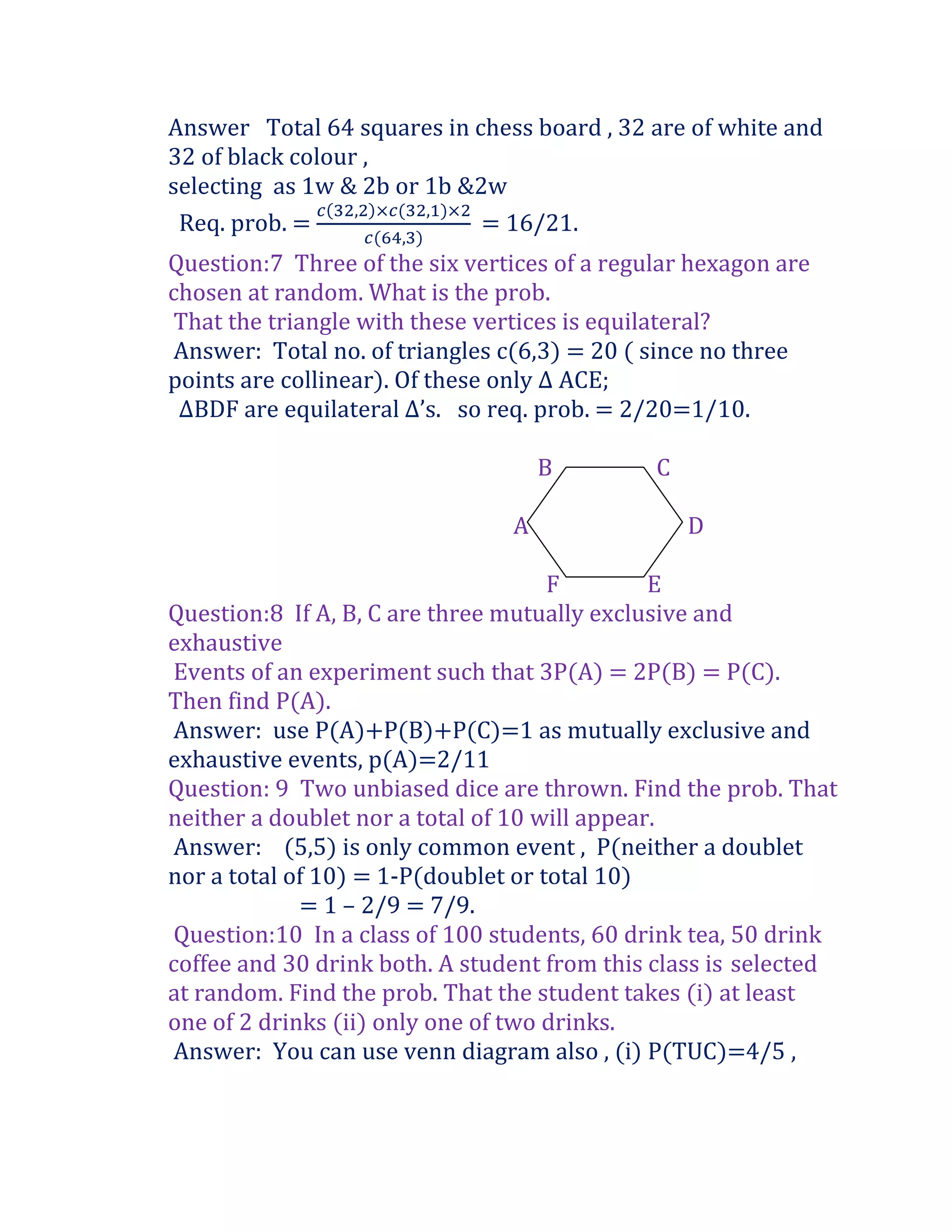 Answer Total 64 squares in chess board , 32 are of white and
32 of black colour ,
selecting as 1w & 2b or 1b &2w
 Req. prob. =                = 16/21.
Question:7 Three of the six vertices of a regular hexagon are
chosen at random. What is the prob.
That the triangle with these vertices is equilateral?
Answer: Total no. of triangles c(6,3) = 20 ( since no three
points are collinear). Of these only ∆ ACE;
 ∆BDF are equilateral ∆’s. so req. prob. = 2/20=1/10.

                                    B         C

                                A                 D

                                     F         E
Question:8 If A, B, C are three mutually exclusive and
exhaustive
Events of an experiment such that 3P(A) = 2P(B) = P(C).
Then find P(A).
Answer: use P(A)+P(B)+P(C)=1 as mutually exclusive and
exhaustive events, p(A)=2/11
Question: 9 Two unbiased dice are thrown. Find the prob. That
neither a doublet nor a total of 10 will appear.
Answer: (5,5) is only common event , P(neither a doublet
nor a total of 10) = 1-P(doublet or total 10)
             = 1 – 2/9 = 7/9.
Question:10 In a class of 100 students, 60 drink tea, 50 drink
coffee and 30 drink both. A student from this class is selected
at random. Find the prob. That the student takes (i) at least
one of 2 drinks (ii) only one of two drinks.
Answer: You can use venn diagram also , (i) P(TUC)=4/5 ,
 