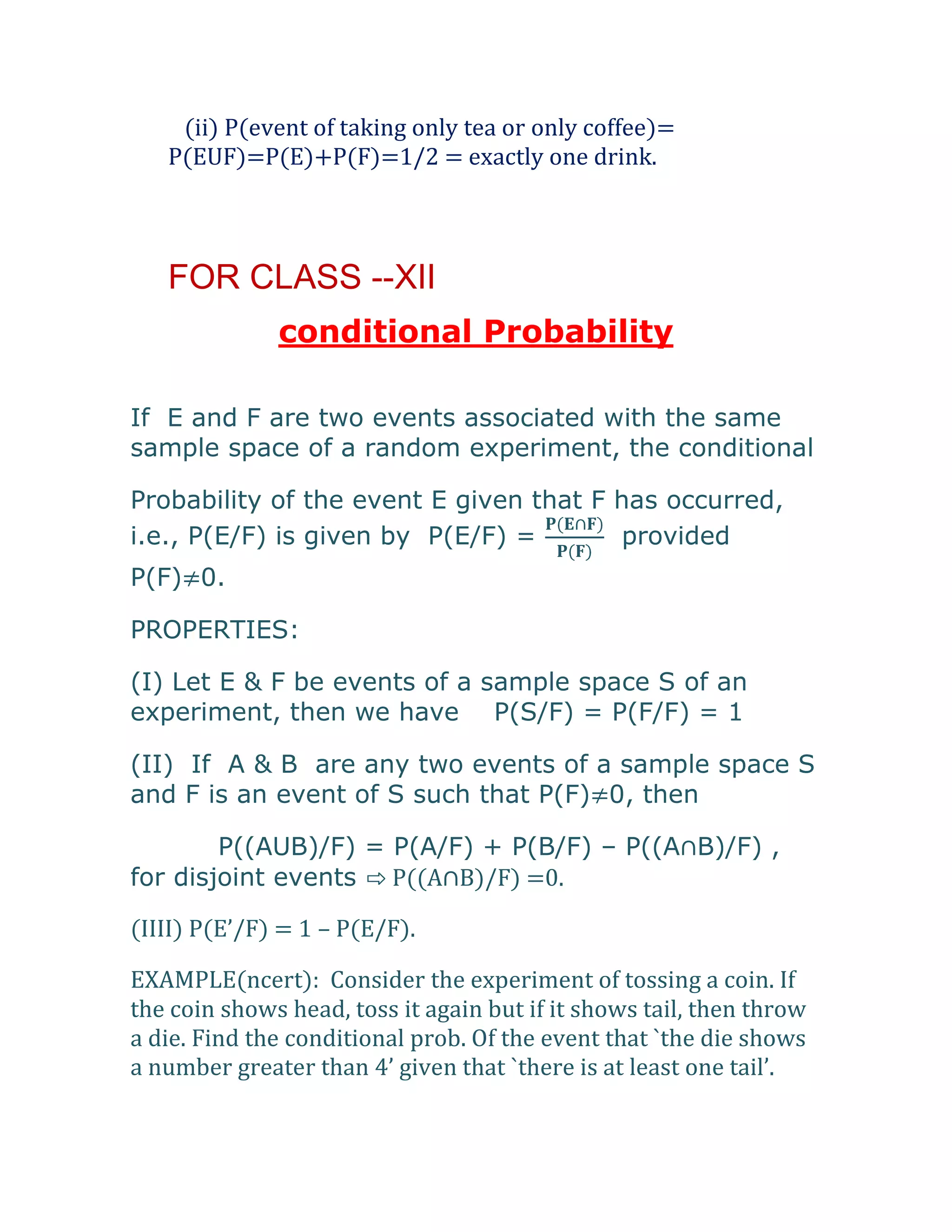 (ii) P(event of taking only tea or only coffee)=
   P(EUF)=P(E)+P(F)=1/2 = exactly one drink.



   FOR CLASS --XII
              conditional Probability

If E and F are two events associated with the same
sample space of a random experiment, the conditional

Probability of the event E given that F has occurred,
i.e., P(E/F) is given by P(E/F) =       provided
P(F)≠0.

PROPERTIES:

(I) Let E & F be events of a sample space S of an
experiment, then we have P(S/F) = P(F/F) = 1

(II) If A & B are any two events of a sample space S
and F is an event of S such that P(F)≠0, then

        P((AUB)/F) = P(A/F) + P(B/F) – P((A∩B)/F) ,
for disjoint events ⇨ P((A∩B)/F) =0.

(IIII) P(E’/F) = 1 – P(E/F).

EXAMPLE(ncert): Consider the experiment of tossing a coin. If
the coin shows head, toss it again but if it shows tail, then throw
a die. Find the conditional prob. Of the event that `the die shows
a number greater than 4’ given that `there is at least one tail’.
 