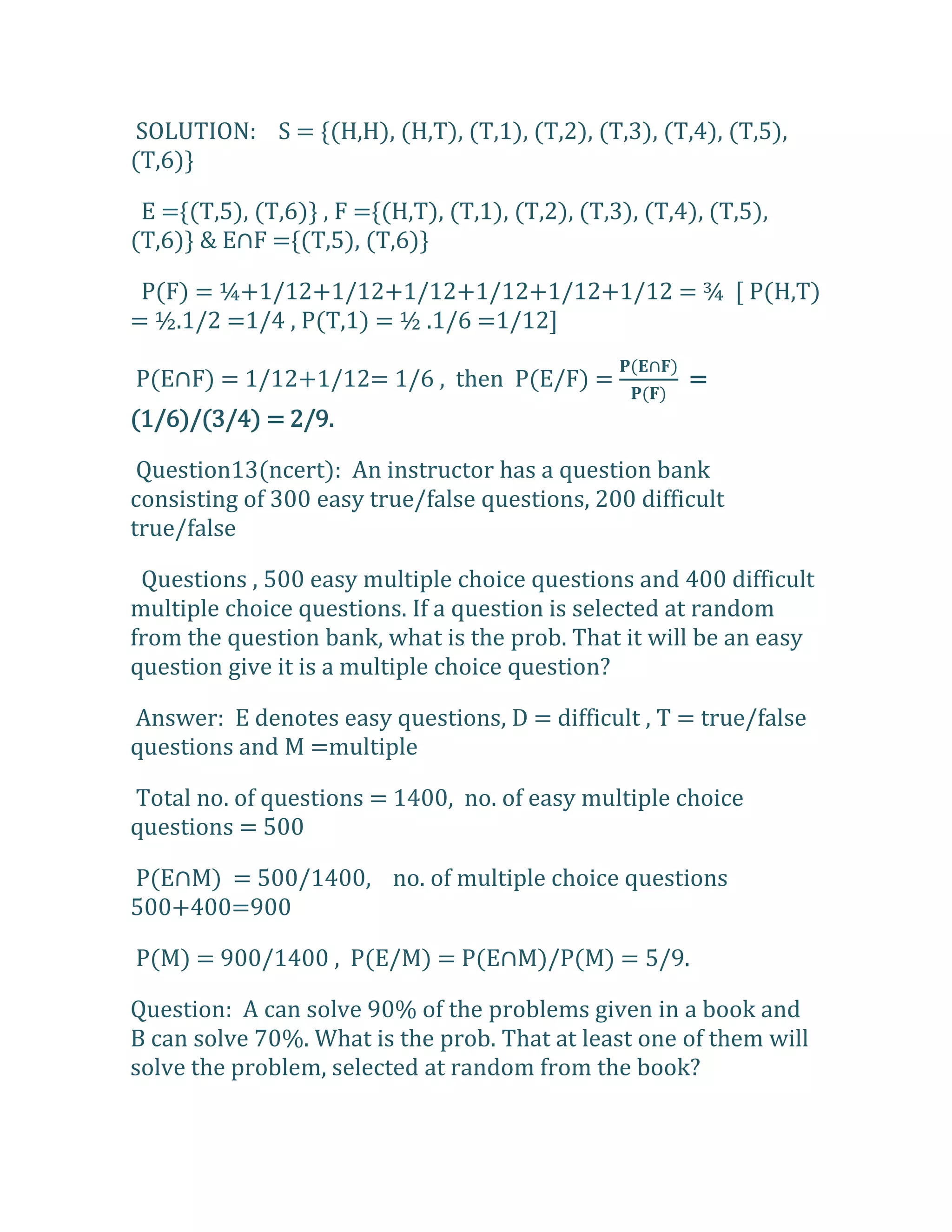 SOLUTION: S = {(H,H), (H,T), (T,1), (T,2), (T,3), (T,4), (T,5),
(T,6)}

 E ={(T,5), (T,6)} , F ={(H,T), (T,1), (T,2), (T,3), (T,4), (T,5),
(T,6)+ & E∩F =*(T,5), (T,6)+

 P(F) = ¼+1/12+1/12+1/12+1/12+1/12+1/12 = ¾ [ P(H,T)
= ½.1/2 =1/4 , P(T,1) = ½ .1/6 =1/12]

P(E∩F) = 1/12+1/12= 1/6 , then P(E/F) =                  =
(1/6)/(3/4) = 2/9.

 Question13(ncert): An instructor has a question bank
consisting of 300 easy true/false questions, 200 difficult
true/false

 Questions , 500 easy multiple choice questions and 400 difficult
multiple choice questions. If a question is selected at random
from the question bank, what is the prob. That it will be an easy
question give it is a multiple choice question?

Answer: E denotes easy questions, D = difficult , T = true/false
questions and M =multiple

Total no. of questions = 1400, no. of easy multiple choice
questions = 500

P(E∩M) = 500/1400, no. of multiple choice questions
500+400=900

P(M) = 900/1400 , P(E/M) = P(E∩M)/P(M) = 5/9.

Question: A can solve 90% of the problems given in a book and
B can solve 70%. What is the prob. That at least one of them will
solve the problem, selected at random from the book?
 