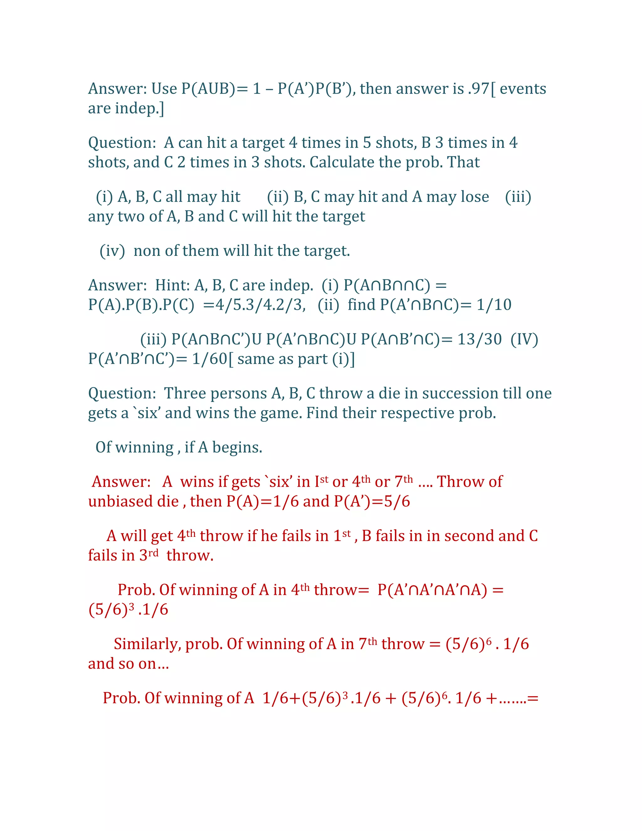 Answer: Use P(AUB)= 1 – P(A’)P(B’), then answer is .97, events
are indep.]

Question: A can hit a target 4 times in 5 shots, B 3 times in 4
shots, and C 2 times in 3 shots. Calculate the prob. That

 (i) A, B, C all may hit  (ii) B, C may hit and A may lose (iii)
any two of A, B and C will hit the target

 (iv) non of them will hit the target.

Answer: Hint: A, B, C are indep. (i) P(A∩B∩∩C) =
P(A).P(B).P(C) =4/5.3/4.2/3, (ii) find P(A’∩B∩C)= 1/10

      (iii) P(A∩B∩C’)U P(A’∩B∩C)U P(A∩B’∩C)= 13/30 (IV)
P(A’∩B’∩C’)= 1/60, same as part (i)-

Question: Three persons A, B, C throw a die in succession till one
gets a `six’ and wins the game. Find their respective prob.

 Of winning , if A begins.

Answer: A wins if gets `six’ in Ist or 4th or 7th …. Throw of
unbiased die , then P(A)=1/6 and P(A’)=5/6

   A will get 4th throw if he fails in 1st , B fails in in second and C
fails in 3rd throw.

    Prob. Of winning of A in 4th throw= P(A’∩A’∩A’∩A) =
(5/6)3 .1/6

   Similarly, prob. Of winning of A in 7th throw = (5/6)6 . 1/6
and so on…

  Prob. Of winning of A 1/6+(5/6)3 .1/6 + (5/6)6. 1/6 +…….=
 