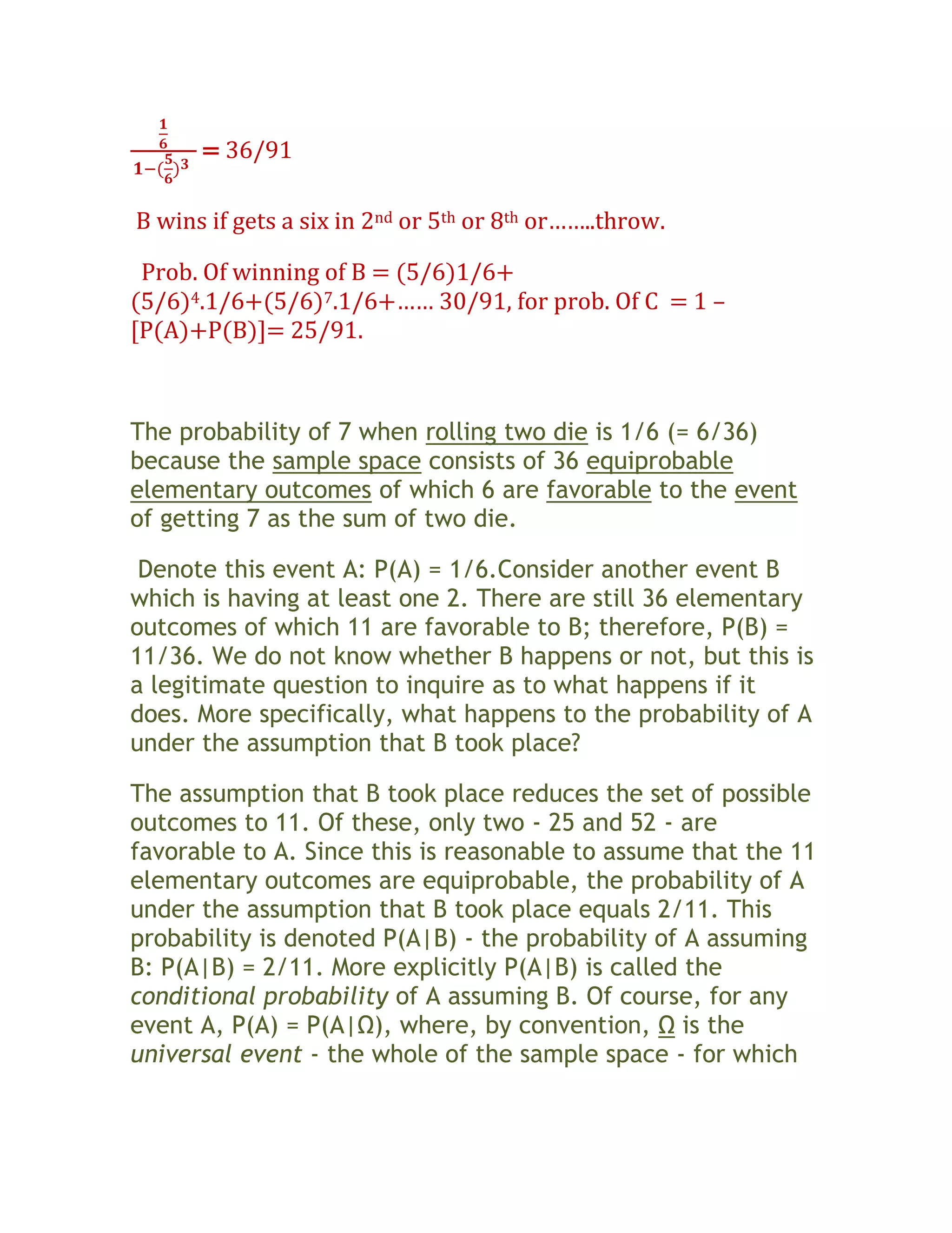= 36/91

B wins if gets a six in 2nd or 5th or 8th or……..throw.

 Prob. Of winning of B = (5/6)1/6+
(5/6)4.1/6+(5/6)7.1/6+…… 30/91, for prob. Of C = 1 –
[P(A)+P(B)]= 25/91.



The probability of 7 when rolling two die is 1/6 (= 6/36)
because the sample space consists of 36 equiprobable
elementary outcomes of which 6 are favorable to the event
of getting 7 as the sum of two die.

 Denote this event A: P(A) = 1/6.Consider another event B
which is having at least one 2. There are still 36 elementary
outcomes of which 11 are favorable to B; therefore, P(B) =
11/36. We do not know whether B happens or not, but this is
a legitimate question to inquire as to what happens if it
does. More specifically, what happens to the probability of A
under the assumption that B took place?

The assumption that B took place reduces the set of possible
outcomes to 11. Of these, only two - 25 and 52 - are
favorable to A. Since this is reasonable to assume that the 11
elementary outcomes are equiprobable, the probability of A
under the assumption that B took place equals 2/11. This
probability is denoted P(A|B) - the probability of A assuming
B: P(A|B) = 2/11. More explicitly P(A|B) is called the
conditional probability of A assuming B. Of course, for any
event A, P(A) = P(A|Ω), where, by convention, Ω is the
universal event - the whole of the sample space - for which
 