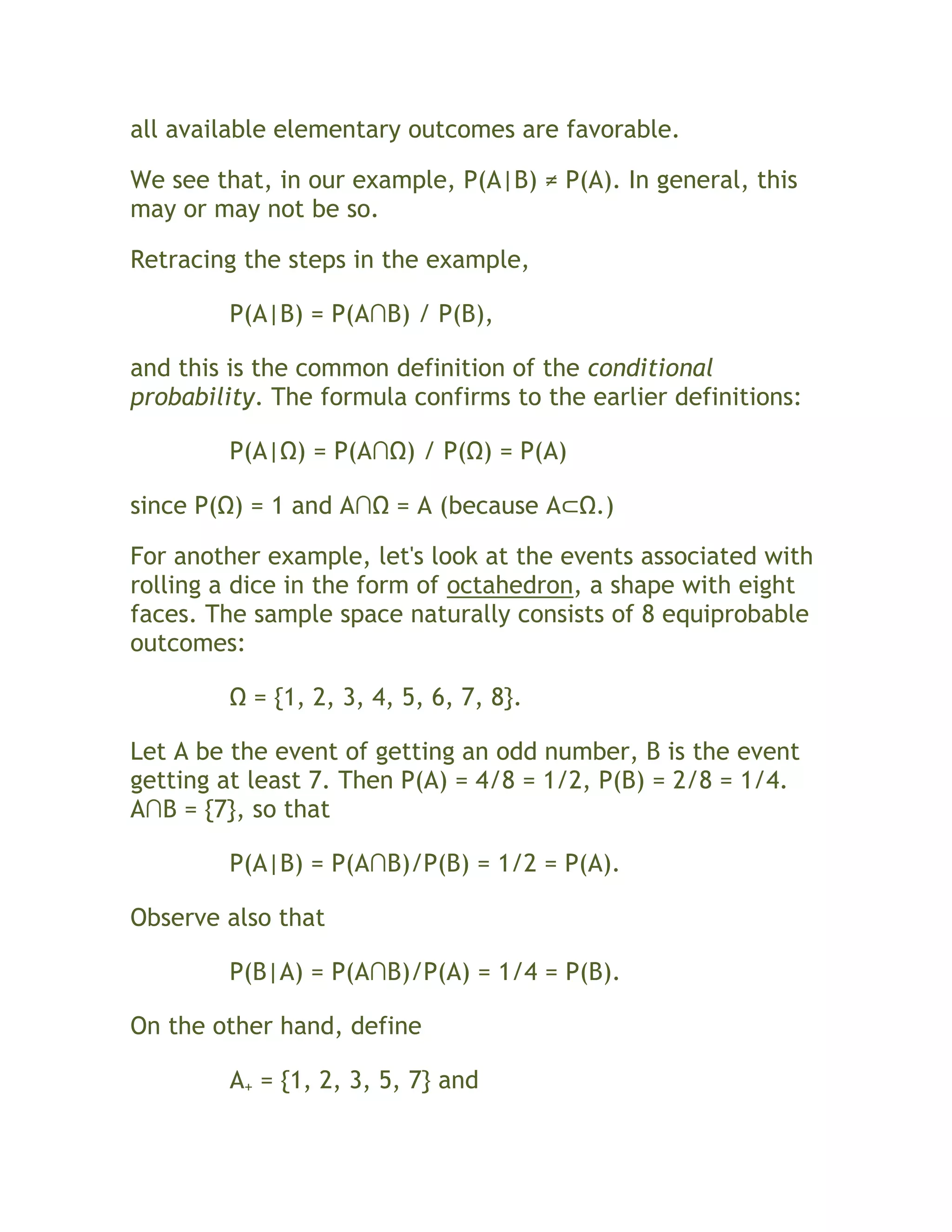 all available elementary outcomes are favorable.

We see that, in our example, P(A|B) ≠ P(A). In general, this
may or may not be so.

Retracing the steps in the example,

         P(A|B) = P(A∩B) / P(B),

and this is the common definition of the conditional
probability. The formula confirms to the earlier definitions:

         P(A|Ω) = P(A∩Ω) / P(Ω) = P(A)

since P(Ω) = 1 and A∩Ω = A (because A⊂Ω.)

For another example, let's look at the events associated with
rolling a dice in the form of octahedron, a shape with eight
faces. The sample space naturally consists of 8 equiprobable
outcomes:

         Ω = {1, 2, 3, 4, 5, 6, 7, 8}.

Let A be the event of getting an odd number, B is the event
getting at least 7. Then P(A) = 4/8 = 1/2, P(B) = 2/8 = 1/4.
A∩B = {7}, so that

         P(A|B) = P(A∩B)/P(B) = 1/2 = P(A).

Observe also that

         P(B|A) = P(A∩B)/P(A) = 1/4 = P(B).

On the other hand, define

         A+ = {1, 2, 3, 5, 7} and
 