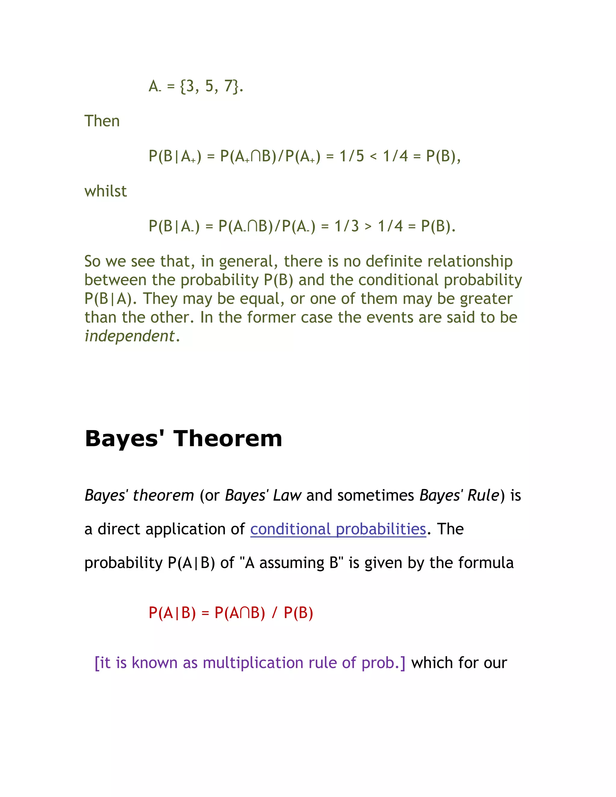 A- = {3, 5, 7}.

Then

         P(B|A+) = P(A+∩B)/P(A+) = 1/5 < 1/4 = P(B),

whilst

         P(B|A-) = P(A-∩B)/P(A-) = 1/3 > 1/4 = P(B).

So we see that, in general, there is no definite relationship
between the probability P(B) and the conditional probability
P(B|A). They may be equal, or one of them may be greater
than the other. In the former case the events are said to be
independent.




Bayes' Theorem

Bayes' theorem (or Bayes' Law and sometimes Bayes' Rule) is

a direct application of conditional probabilities. The

probability P(A|B) of "A assuming B" is given by the formula


         P(A|B) = P(A∩B) / P(B)


 [it is known as multiplication rule of prob.] which for our
 