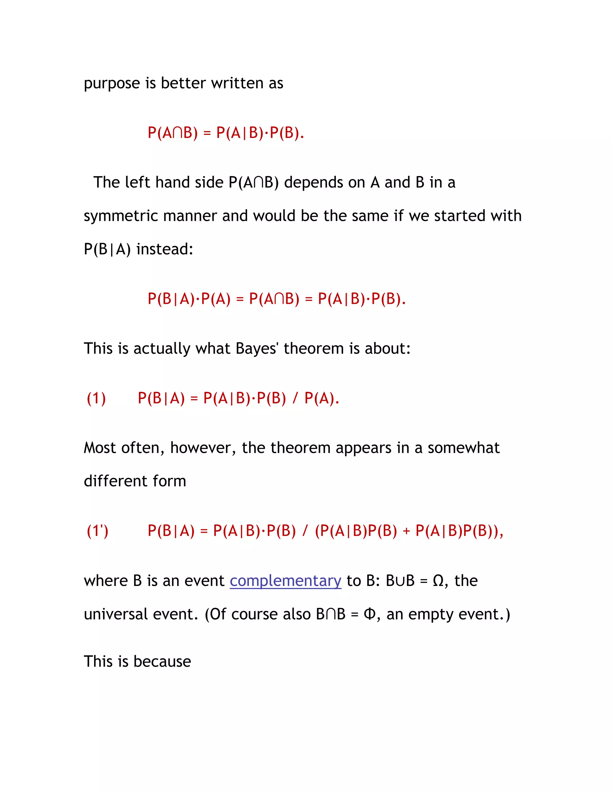 purpose is better written as


        P(A∩B) = P(A|B)·P(B).


 The left hand side P(A∩B) depends on A and B in a

symmetric manner and would be the same if we started with

P(B|A) instead:


        P(B|A)·P(A) = P(A∩B) = P(A|B)·P(B).


This is actually what Bayes' theorem is about:


(1)    P(B|A) = P(A|B)·P(B) / P(A).


Most often, however, the theorem appears in a somewhat

different form


(1')    P(B|A) = P(A|B)·P(B) / (P(A|B)P(B) + P(A|B)P(B)),


where B is an event complementary to B: B∪B = Ω, the

universal event. (Of course also B∩B = Φ, an empty event.)

This is because
 
