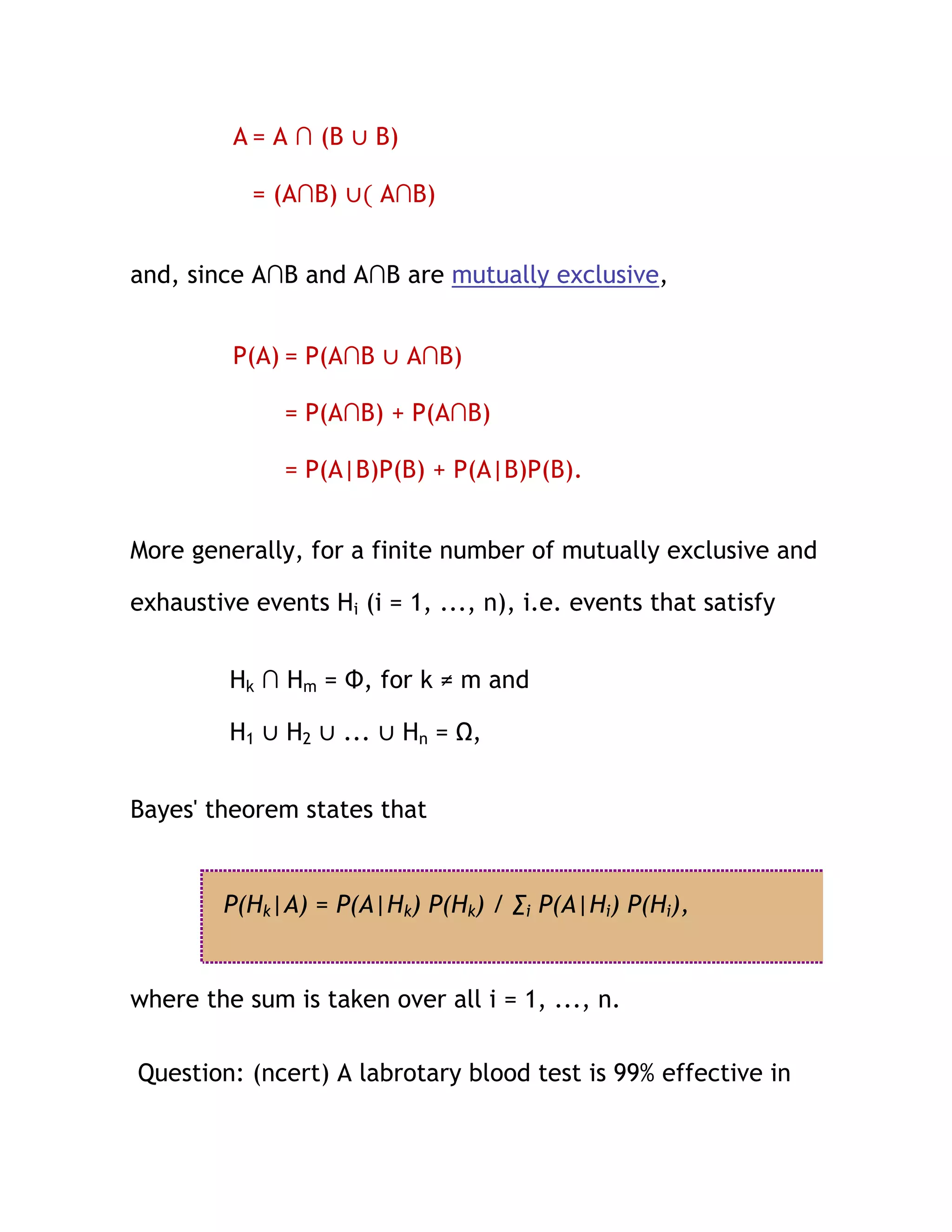 A = A ∩ (B ∪ B)

           = (A∩B) ∪( A∩B)


and, since A∩B and A∩B are mutually exclusive,


         P(A) = P(A∩B ∪ A∩B)

              = P(A∩B) + P(A∩B)

              = P(A|B)P(B) + P(A|B)P(B).


More generally, for a finite number of mutually exclusive and

exhaustive events Hi (i = 1, ..., n), i.e. events that satisfy


         Hk ∩ Hm = Φ, for k ≠ m and

         H1 ∪ H2 ∪ ... ∪ Hn = Ω,


Bayes' theorem states that


        P(Hk|A) = P(A|Hk) P(Hk) / ∑i P(A|Hi) P(Hi),


where the sum is taken over all i = 1, ..., n.

Question: (ncert) A labrotary blood test is 99% effective in
 