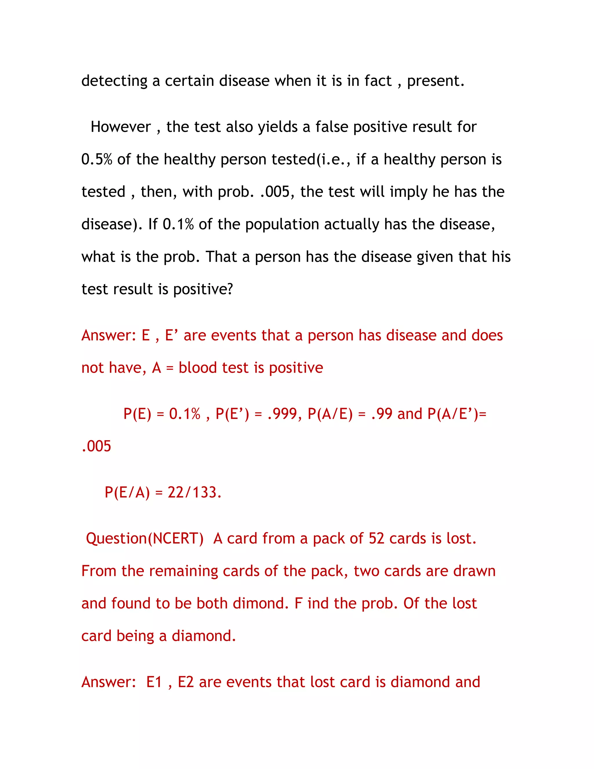 detecting a certain disease when it is in fact , present.

 However , the test also yields a false positive result for

0.5% of the healthy person tested(i.e., if a healthy person is

tested , then, with prob. .005, the test will imply he has the

disease). If 0.1% of the population actually has the disease,

what is the prob. That a person has the disease given that his

test result is positive?

Answer: E , E’ are events that a person has disease and does

not have, A = blood test is positive

       P(E) = 0.1% , P(E’) = .999, P(A/E) = .99 and P(A/E’)=

.005

   P(E/A) = 22/133.

Question(NCERT) A card from a pack of 52 cards is lost.

From the remaining cards of the pack, two cards are drawn

and found to be both dimond. F ind the prob. Of the lost

card being a diamond.

Answer: E1 , E2 are events that lost card is diamond and
 