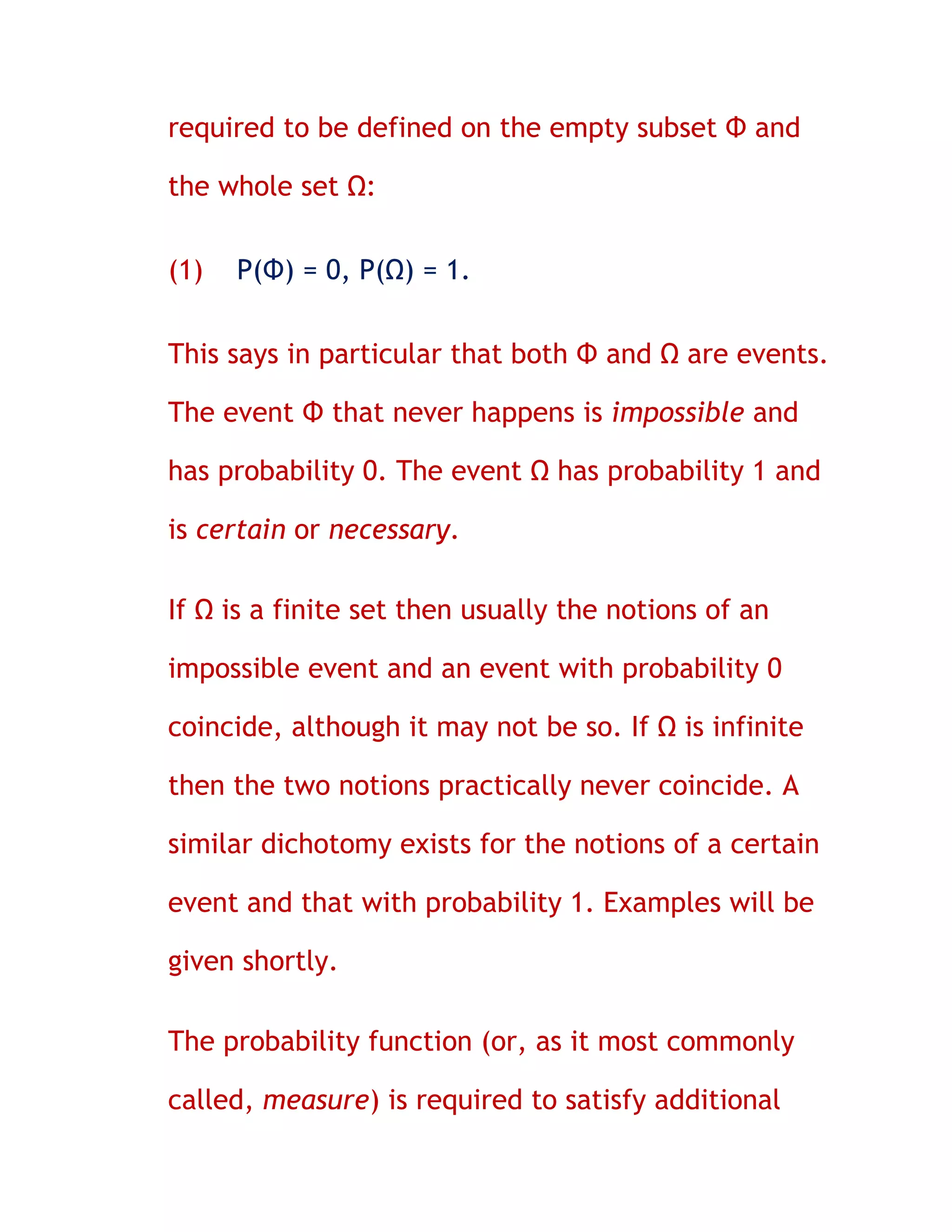 required to be defined on the empty subset Φ and

the whole set Ω:

(1)   P(Φ) = 0, P(Ω) = 1.


This says in particular that both Φ and Ω are events.

The event Φ that never happens is impossible and

has probability 0. The event Ω has probability 1 and

is certain or necessary.

If Ω is a finite set then usually the notions of an

impossible event and an event with probability 0

coincide, although it may not be so. If Ω is infinite

then the two notions practically never coincide. A

similar dichotomy exists for the notions of a certain

event and that with probability 1. Examples will be

given shortly.

The probability function (or, as it most commonly

called, measure) is required to satisfy additional
 