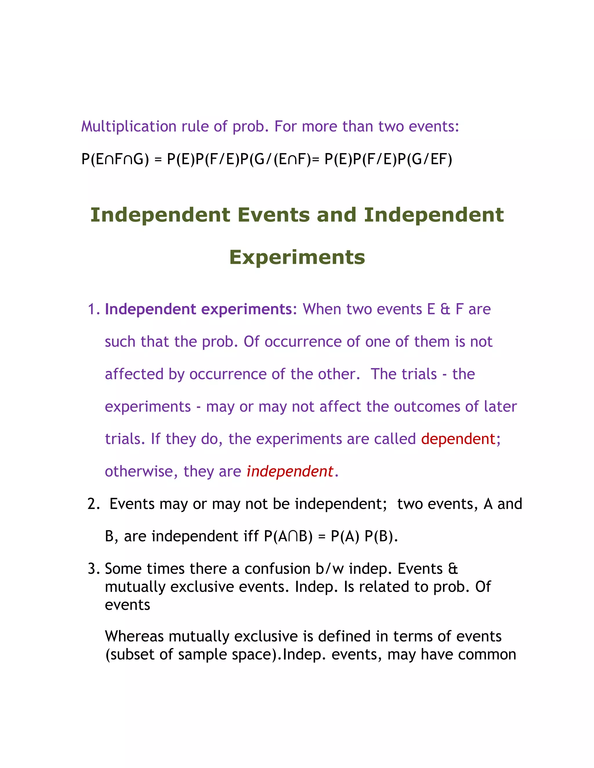Multiplication rule of prob. For more than two events:

P(E∩F∩G) = P(E)P(F/E)P(G/(E∩F)= P(E)P(F/E)P(G/EF)


 Independent Events and Independent

                     Experiments

1. Independent experiments: When two events E & F are

   such that the prob. Of occurrence of one of them is not

   affected by occurrence of the other. The trials - the

   experiments - may or may not affect the outcomes of later

   trials. If they do, the experiments are called dependent;

   otherwise, they are independent.

2. Events may or may not be independent; two events, A and

   B, are independent iff P(A∩B) = P(A) P(B).

3. Some times there a confusion b/w indep. Events &
   mutually exclusive events. Indep. Is related to prob. Of
   events

   Whereas mutually exclusive is defined in terms of events
   (subset of sample space).Indep. events, may have common
 
