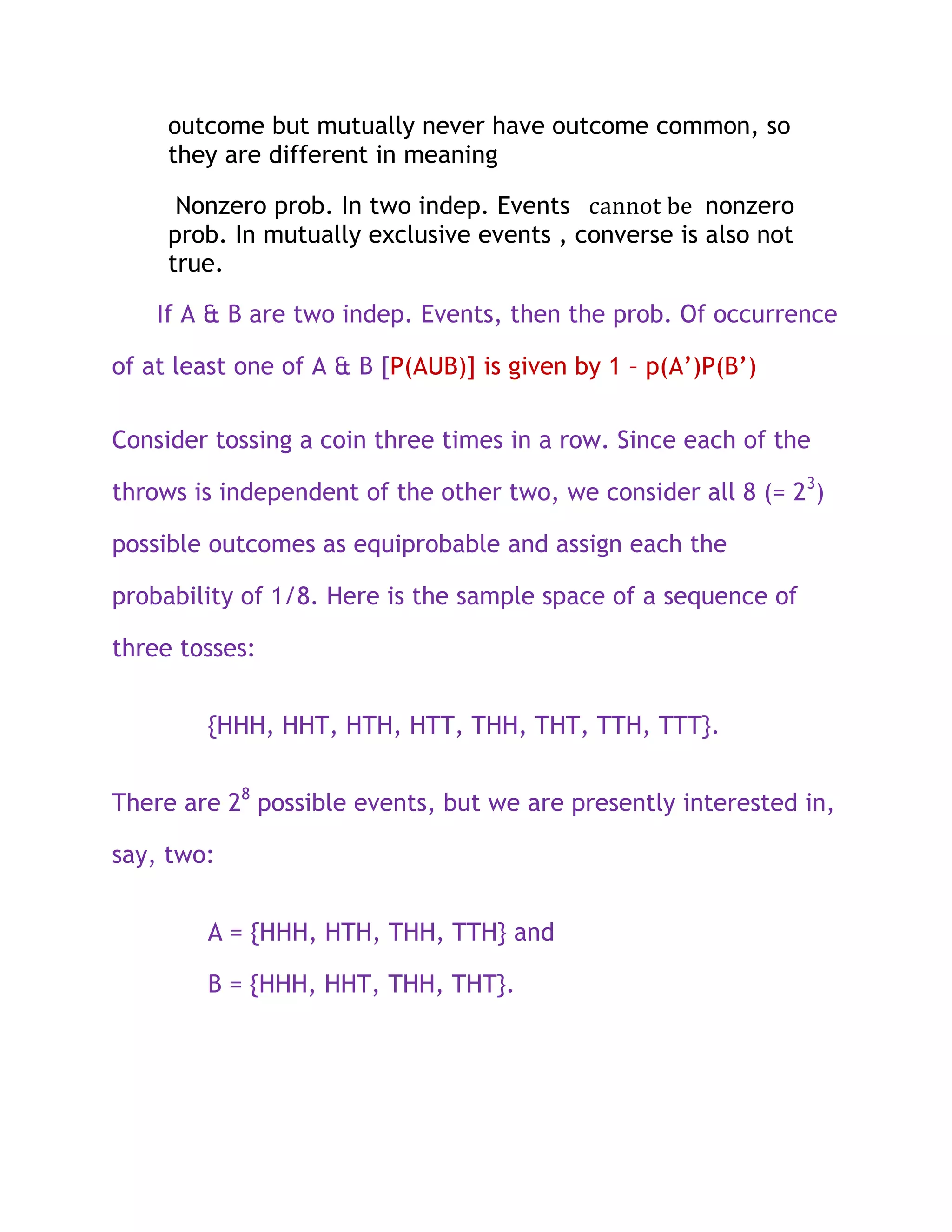 outcome but mutually never have outcome common, so
     they are different in meaning

      Nonzero prob. In two indep. Events cannot be nonzero
     prob. In mutually exclusive events , converse is also not
     true.

    If A & B are two indep. Events, then the prob. Of occurrence

of at least one of A & B [P(AUB)] is given by 1 – p(A’)P(B’)

Consider tossing a coin three times in a row. Since each of the

throws is independent of the other two, we consider all 8 (= 23)

possible outcomes as equiprobable and assign each the

probability of 1/8. Here is the sample space of a sequence of

three tosses:


        {HHH, HHT, HTH, HTT, THH, THT, TTH, TTT}.


There are 28 possible events, but we are presently interested in,

say, two:


        A = {HHH, HTH, THH, TTH} and

        B = {HHH, HHT, THH, THT}.
 
