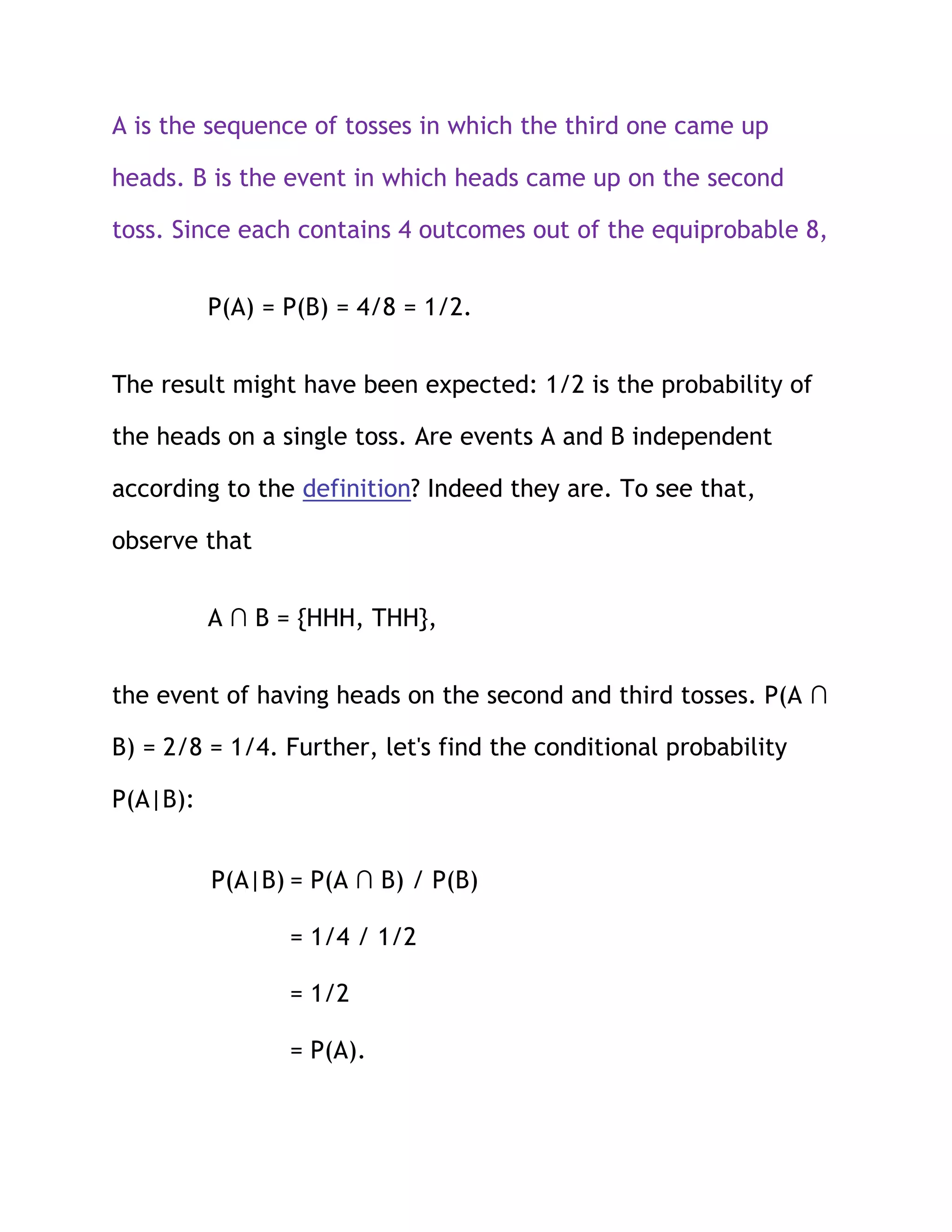 A is the sequence of tosses in which the third one came up

heads. B is the event in which heads came up on the second

toss. Since each contains 4 outcomes out of the equiprobable 8,


          P(A) = P(B) = 4/8 = 1/2.


The result might have been expected: 1/2 is the probability of

the heads on a single toss. Are events A and B independent

according to the definition? Indeed they are. To see that,

observe that


          A ∩ B = {HHH, THH},


the event of having heads on the second and third tosses. P(A ∩

B) = 2/8 = 1/4. Further, let's find the conditional probability

P(A|B):


          P(A|B) = P(A ∩ B) / P(B)

                 = 1/4 / 1/2

                 = 1/2

                 = P(A).
 