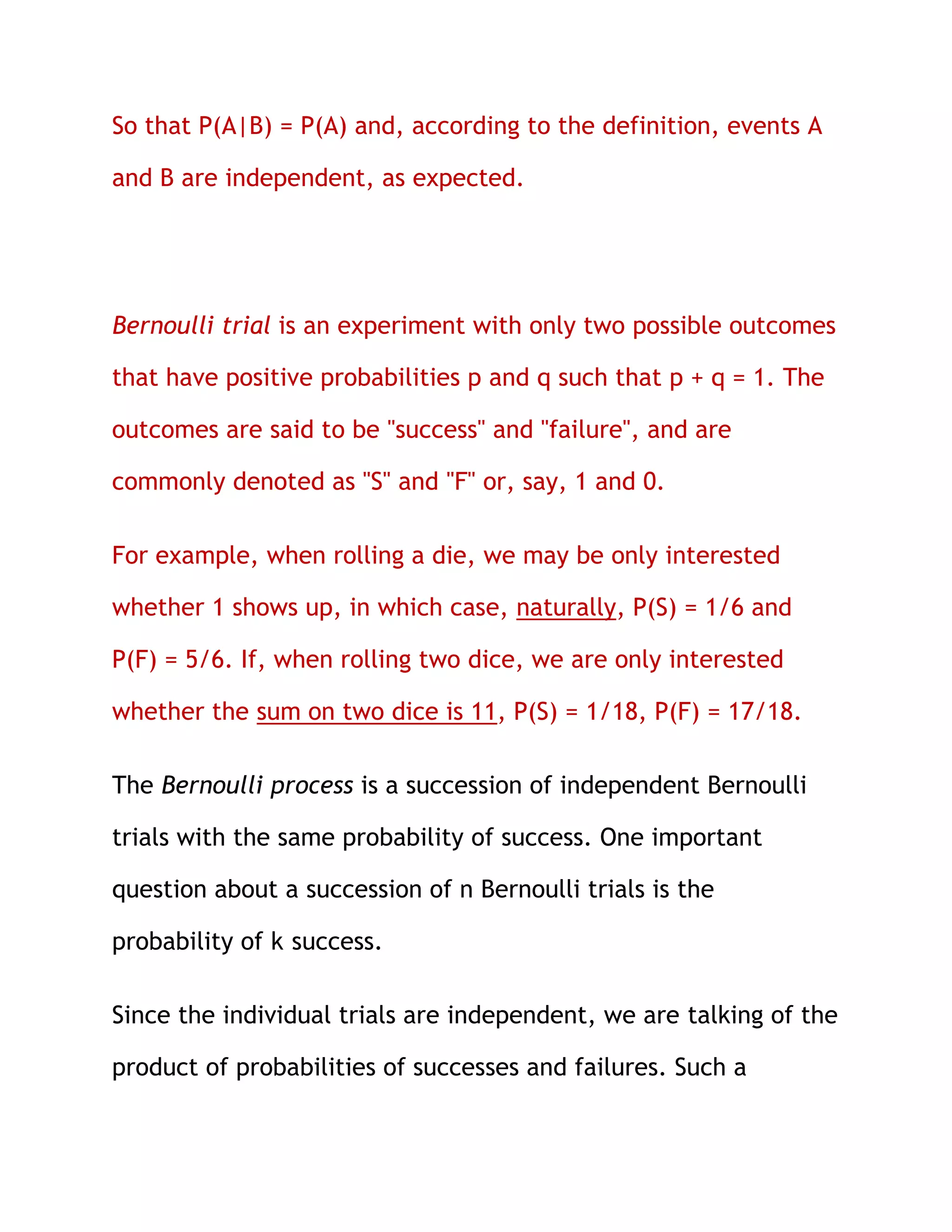 So that P(A|B) = P(A) and, according to the definition, events A

and B are independent, as expected.




Bernoulli trial is an experiment with only two possible outcomes

that have positive probabilities p and q such that p + q = 1. The

outcomes are said to be "success" and "failure", and are

commonly denoted as "S" and "F" or, say, 1 and 0.

For example, when rolling a die, we may be only interested

whether 1 shows up, in which case, naturally, P(S) = 1/6 and

P(F) = 5/6. If, when rolling two dice, we are only interested

whether the sum on two dice is 11, P(S) = 1/18, P(F) = 17/18.

The Bernoulli process is a succession of independent Bernoulli

trials with the same probability of success. One important

question about a succession of n Bernoulli trials is the

probability of k success.

Since the individual trials are independent, we are talking of the

product of probabilities of successes and failures. Such a
 