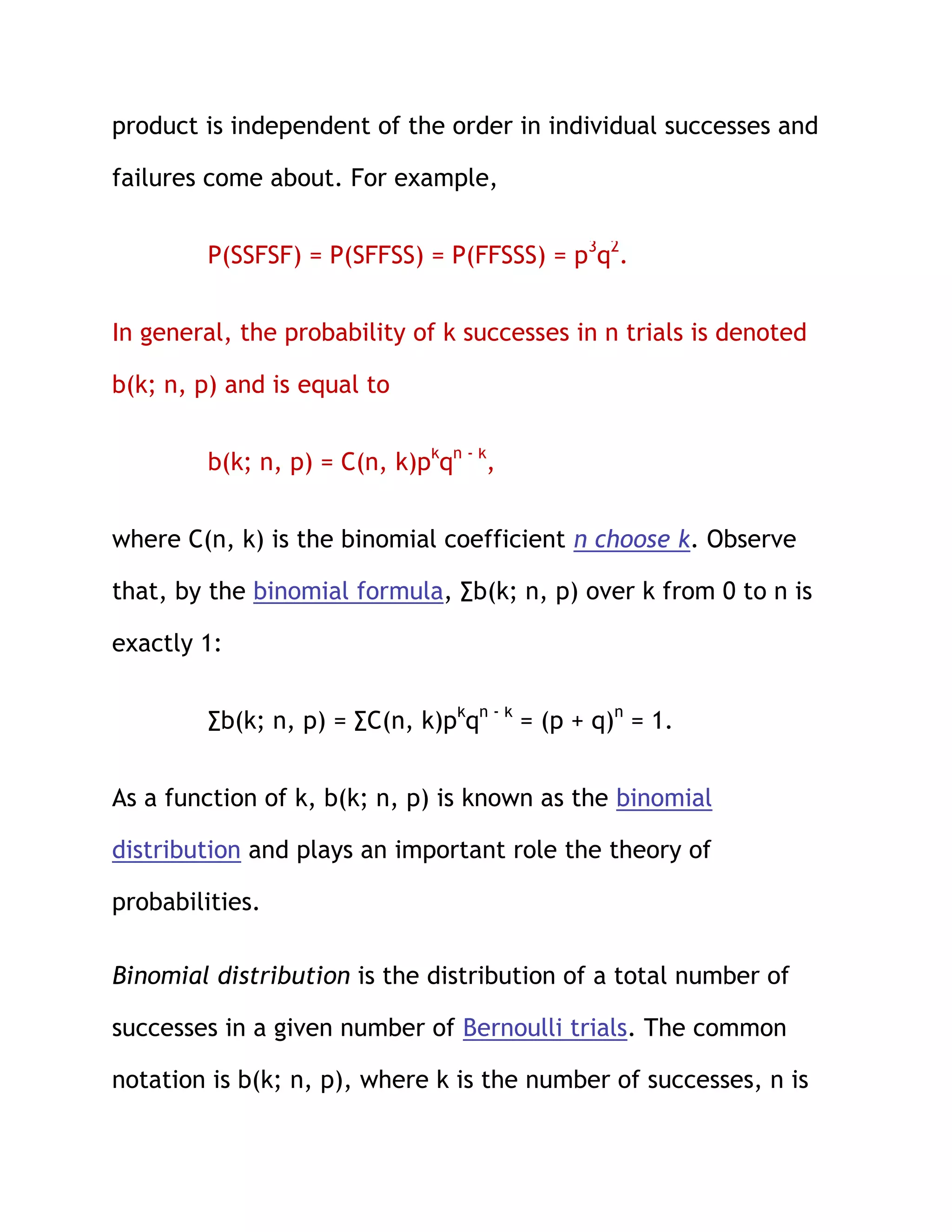 product is independent of the order in individual successes and

failures come about. For example,


         P(SSFSF) = P(SFFSS) = P(FFSSS) = p3q2.


In general, the probability of k successes in n trials is denoted

b(k; n, p) and is equal to


         b(k; n, p) = C(n, k)pkqn - k,


where C(n, k) is the binomial coefficient n choose k. Observe

that, by the binomial formula, ∑b(k; n, p) over k from 0 to n is

exactly 1:


         ∑b(k; n, p) = ∑C(n, k)pkqn - k = (p + q)n = 1.


As a function of k, b(k; n, p) is known as the binomial

distribution and plays an important role the theory of

probabilities.

Binomial distribution is the distribution of a total number of

successes in a given number of Bernoulli trials. The common

notation is b(k; n, p), where k is the number of successes, n is
 