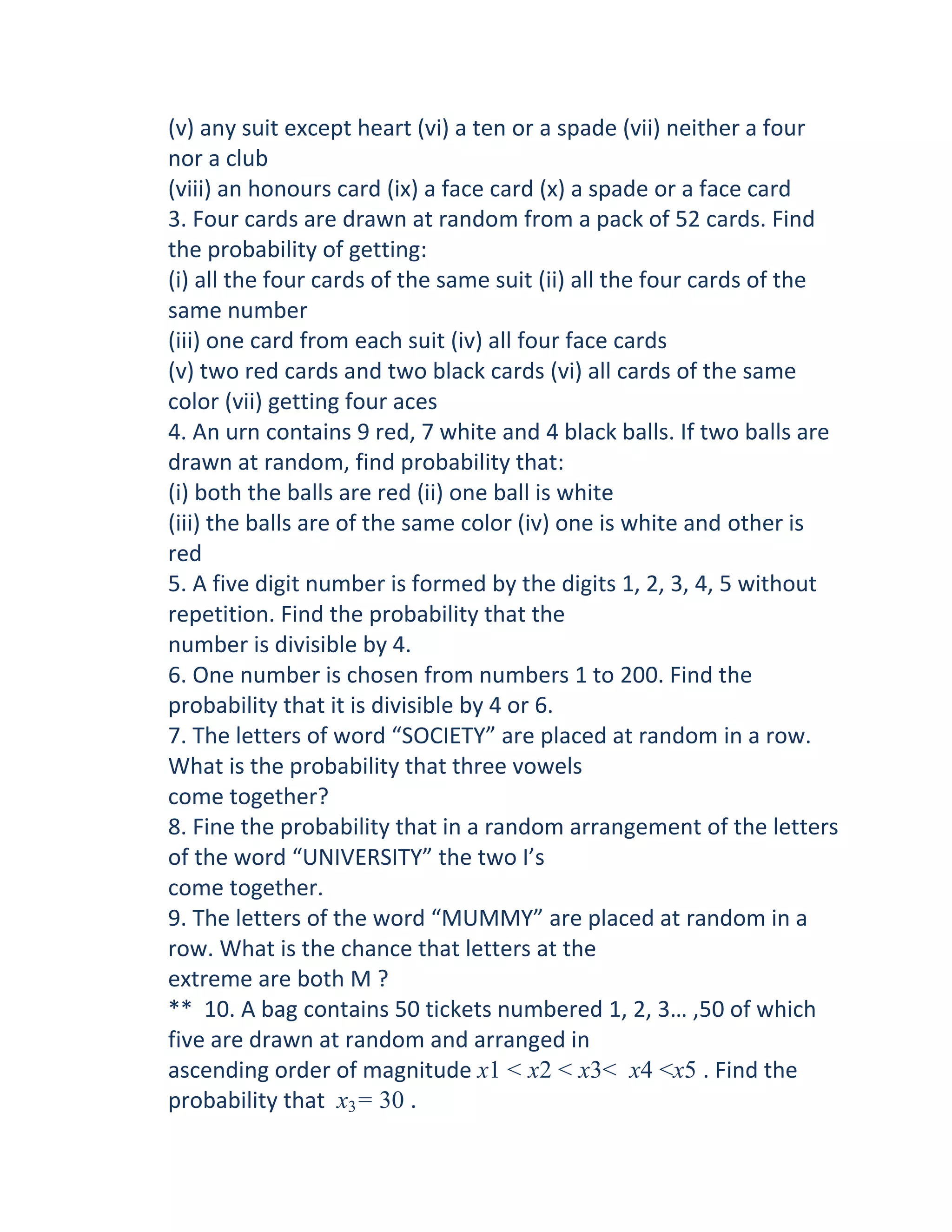 (v) any suit except heart (vi) a ten or a spade (vii) neither a four
nor a club
(viii) an honours card (ix) a face card (x) a spade or a face card
3. Four cards are drawn at random from a pack of 52 cards. Find
the probability of getting:
(i) all the four cards of the same suit (ii) all the four cards of the
same number
(iii) one card from each suit (iv) all four face cards
(v) two red cards and two black cards (vi) all cards of the same
color (vii) getting four aces
4. An urn contains 9 red, 7 white and 4 black balls. If two balls are
drawn at random, find probability that:
(i) both the balls are red (ii) one ball is white
(iii) the balls are of the same color (iv) one is white and other is
red
5. A five digit number is formed by the digits 1, 2, 3, 4, 5 without
repetition. Find the probability that the
number is divisible by 4.
6. One number is chosen from numbers 1 to 200. Find the
probability that it is divisible by 4 or 6.
7. The letters of word “SOCIETY” are placed at random in a row.
What is the probability that three vowels
come together?
8. Fine the probability that in a random arrangement of the letters
of the word “UNIVERSITY” the two I’s
come together.
9. The letters of the word “MUMMY” are placed at random in a
row. What is the chance that letters at the
extreme are both M ?
** 10. A bag contains 50 tickets numbered 1, 2, 3… ,50 of which
five are drawn at random and arranged in
ascending order of magnitude x1 < x2 < x3< x4 <x5 . Find the
probability that x3= 30 .
 