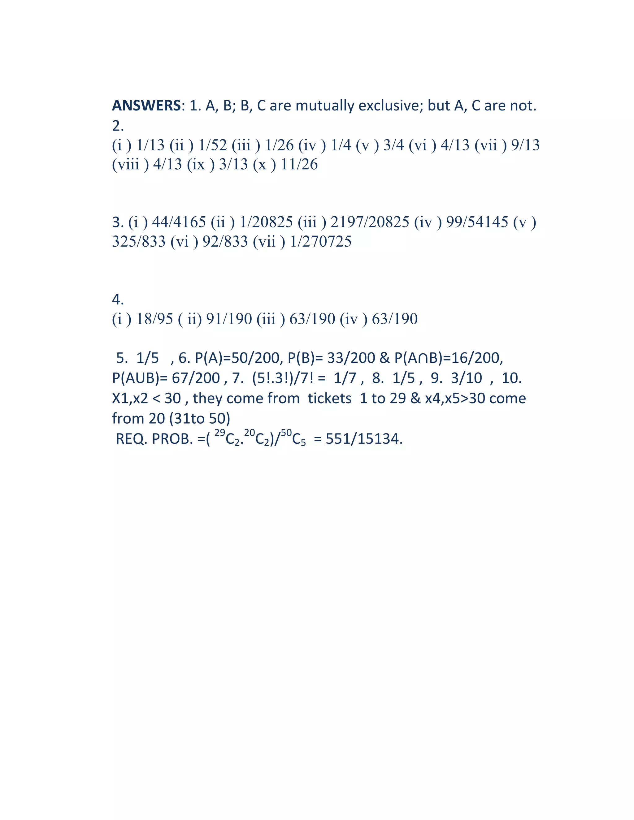 ANSWERS: 1. A, B; B, C are mutually exclusive; but A, C are not.
2.
(i ) 1/13 (ii ) 1/52 (iii ) 1/26 (iv ) 1/4 (v ) 3/4 (vi ) 4/13 (vii ) 9/13
(viii ) 4/13 (ix ) 3/13 (x ) 11/26


3. (i ) 44/4165 (ii ) 1/20825 (iii ) 2197/20825 (iv ) 99/54145 (v )
325/833 (vi ) 92/833 (vii ) 1/270725


4.
(i ) 18/95 ( ii) 91/190 (iii ) 63/190 (iv ) 63/190

 5. 1/5 , 6. P(A)=50/200, P(B)= 33/200 & P(A∩B)=16/200,
P(AUB)= 67/200 , 7. (5!.3!)/7! = 1/7 , 8. 1/5 , 9. 3/10 , 10.
X1,x2 < 30 , they come from tickets 1 to 29 & x4,x5>30 come
from 20 (31to 50)
 REQ. PROB. =( 29C2.20C2)/50C5 = 551/15134.
 