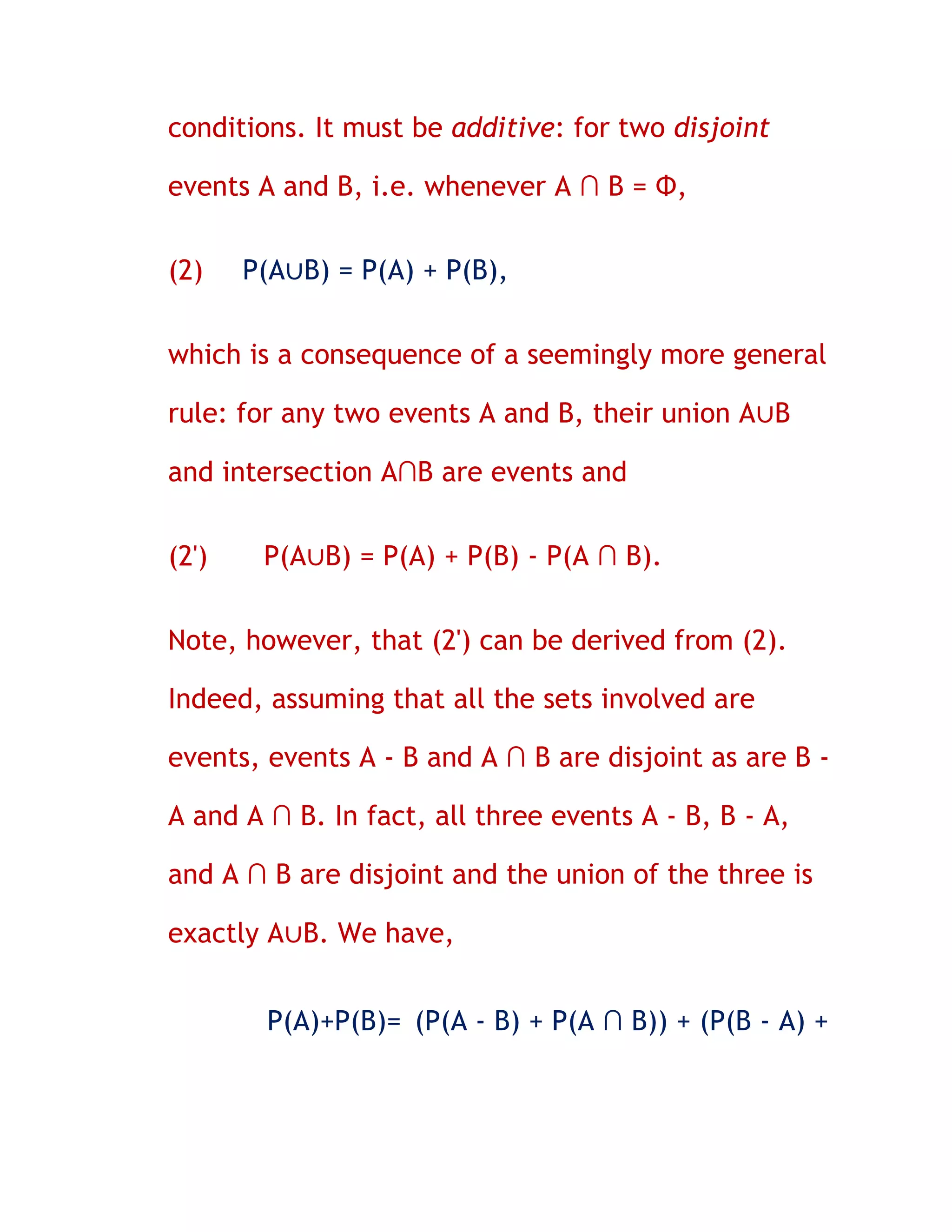 conditions. It must be additive: for two disjoint

events A and B, i.e. whenever A ∩ B = Φ,


(2)    P(A∪B) = P(A) + P(B),


which is a consequence of a seemingly more general

rule: for any two events A and B, their union A∪B

and intersection A∩B are events and


(2')    P(A∪B) = P(A) + P(B) - P(A ∩ B).


Note, however, that (2') can be derived from (2).

Indeed, assuming that all the sets involved are

events, events A - B and A ∩ B are disjoint as are B -

A and A ∩ B. In fact, all three events A - B, B - A,

and A ∩ B are disjoint and the union of the three is

exactly A∪B. We have,


        P(A)+P(B)= (P(A - B) + P(A ∩ B)) + (P(B - A) +
 