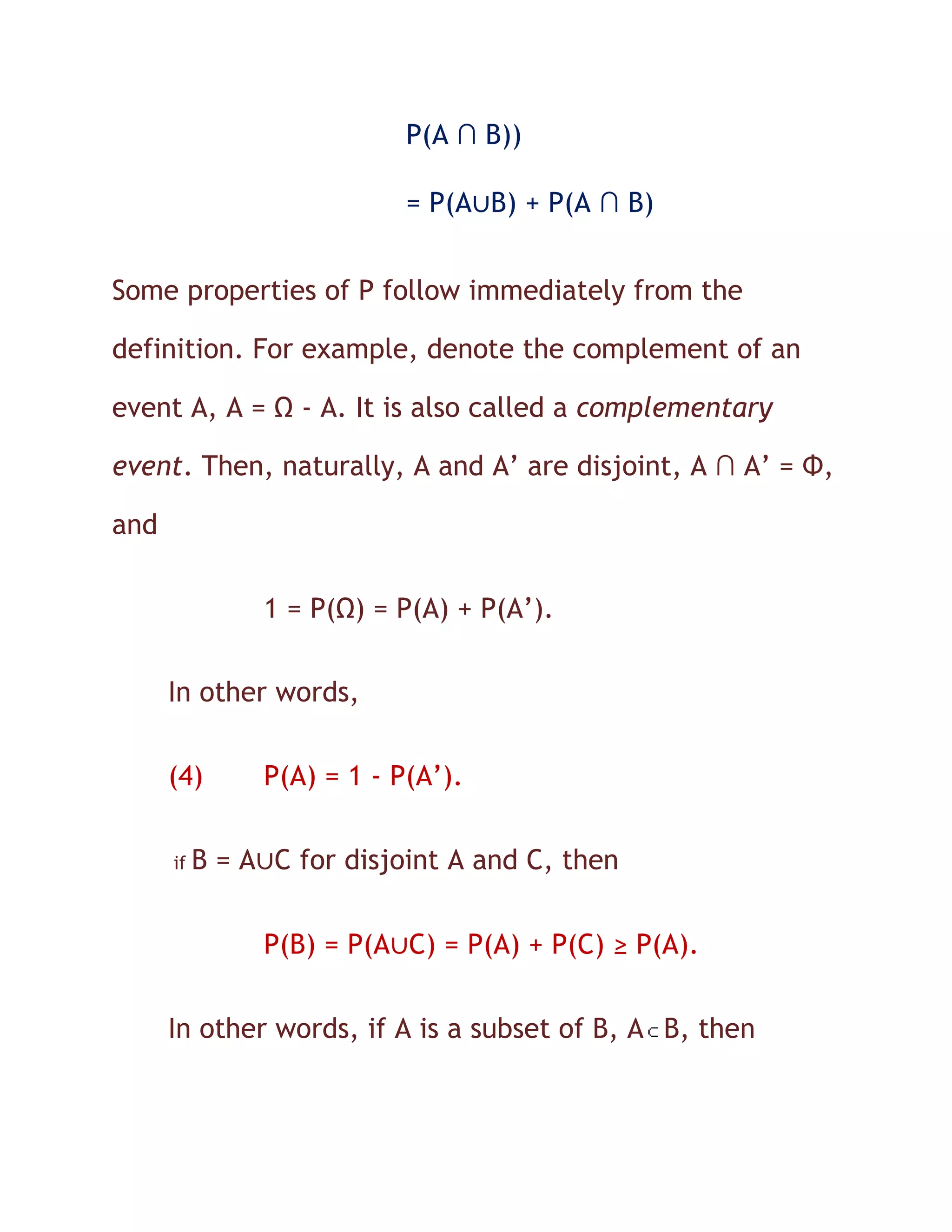P(A ∩ B))

                            = P(A∪B) + P(A ∩ B)


Some properties of P follow immediately from the

definition. For example, denote the complement of an

event A, A = Ω - A. It is also called a complementary

event. Then, naturally, A and A’ are disjoint, A ∩ A’ = Φ,

and

                1 = P(Ω) = P(A) + P(A’).

      In other words,

      (4)       P(A) = 1 - P(A’).

      if   B = A∪C for disjoint A and C, then


                P(B) = P(A∪C) = P(A) + P(C) ≥ P(A).


      In other words, if A is a subset of B, A B, then
 