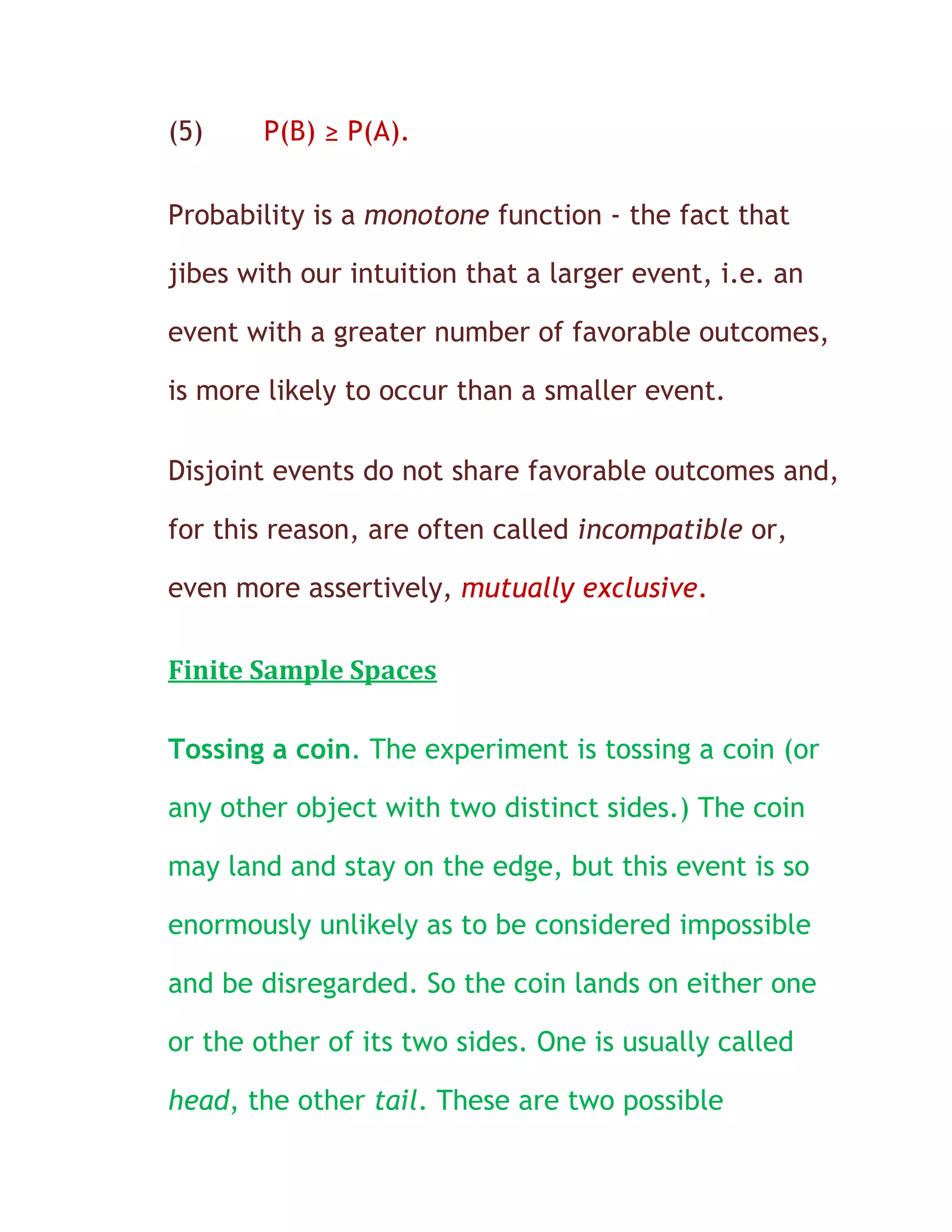 (5)    P(B) ≥ P(A).

Probability is a monotone function - the fact that

jibes with our intuition that a larger event, i.e. an

event with a greater number of favorable outcomes,

is more likely to occur than a smaller event.

Disjoint events do not share favorable outcomes and,

for this reason, are often called incompatible or,

even more assertively, mutually exclusive.

Finite Sample Spaces

Tossing a coin. The experiment is tossing a coin (or

any other object with two distinct sides.) The coin

may land and stay on the edge, but this event is so

enormously unlikely as to be considered impossible

and be disregarded. So the coin lands on either one

or the other of its two sides. One is usually called

head, the other tail. These are two possible
 