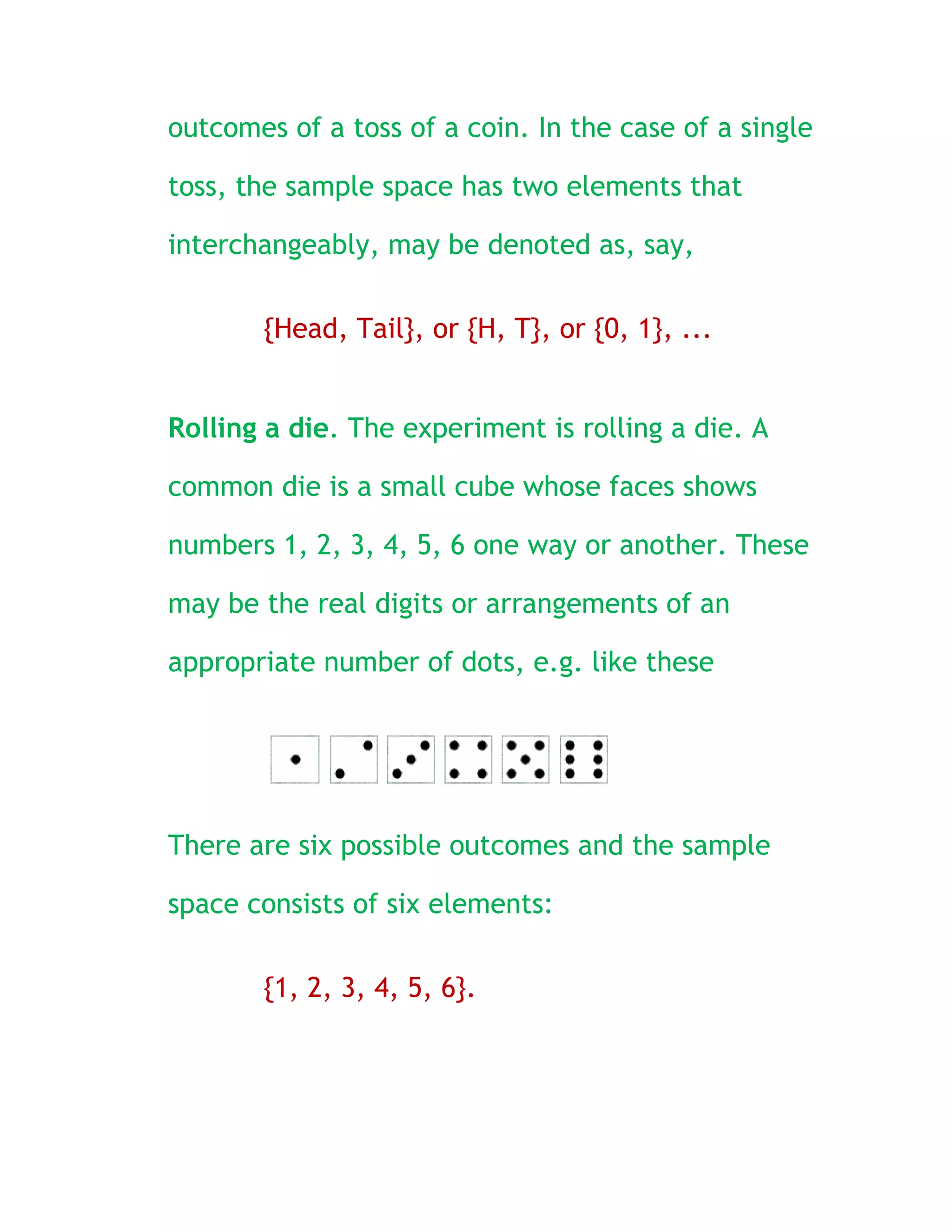 outcomes of a toss of a coin. In the case of a single

toss, the sample space has two elements that

interchangeably, may be denoted as, say,

       {Head, Tail}, or {H, T}, or {0, 1}, ...


Rolling a die. The experiment is rolling a die. A

common die is a small cube whose faces shows

numbers 1, 2, 3, 4, 5, 6 one way or another. These

may be the real digits or arrangements of an

appropriate number of dots, e.g. like these




There are six possible outcomes and the sample

space consists of six elements:

       {1, 2, 3, 4, 5, 6}.
 