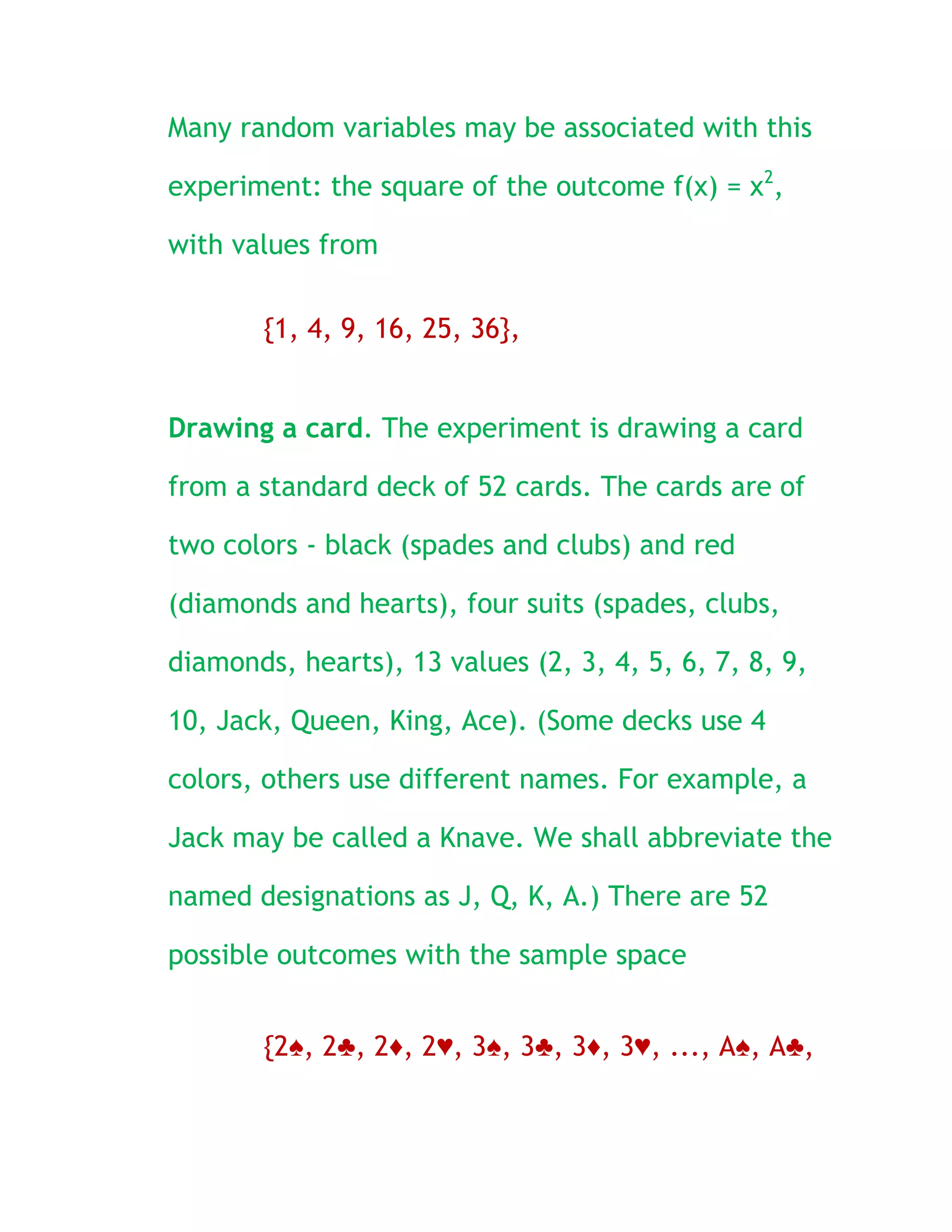 Many random variables may be associated with this

experiment: the square of the outcome f(x) = x2,

with values from

       {1, 4, 9, 16, 25, 36},


Drawing a card. The experiment is drawing a card

from a standard deck of 52 cards. The cards are of

two colors - black (spades and clubs) and red

(diamonds and hearts), four suits (spades, clubs,

diamonds, hearts), 13 values (2, 3, 4, 5, 6, 7, 8, 9,

10, Jack, Queen, King, Ace). (Some decks use 4

colors, others use different names. For example, a

Jack may be called a Knave. We shall abbreviate the

named designations as J, Q, K, A.) There are 52

possible outcomes with the sample space


       {2♠, 2♣, 2♦, 2♥, 3♠, 3♣, 3♦, 3♥, ..., A♠, A♣,
 