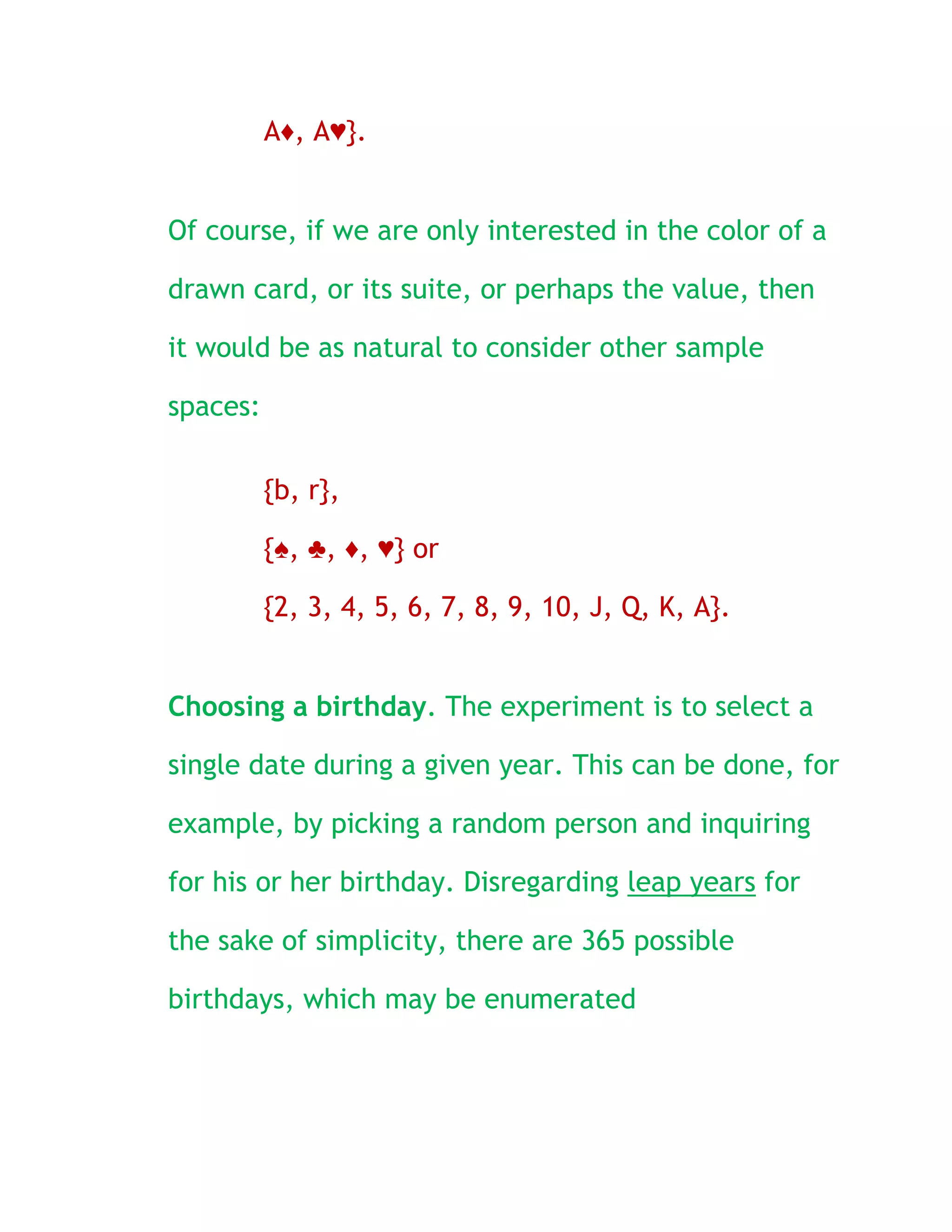 A♦, A♥}.


Of course, if we are only interested in the color of a

drawn card, or its suite, or perhaps the value, then

it would be as natural to consider other sample

spaces:

          {b, r},

          {♠, ♣, ♦, ♥} or

          {2, 3, 4, 5, 6, 7, 8, 9, 10, J, Q, K, A}.


Choosing a birthday. The experiment is to select a

single date during a given year. This can be done, for

example, by picking a random person and inquiring

for his or her birthday. Disregarding leap years for

the sake of simplicity, there are 365 possible

birthdays, which may be enumerated
 