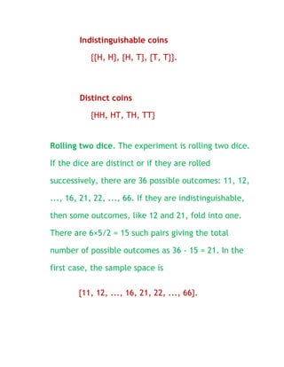 Indistinguishable coins

           {{H, H}, {H, T}, {T, T}}.



        Distinct coins

           {HH, HT, TH, TT}


Rolling two dice. The experiment is rolling two dice.

If the dice are distinct or if they are rolled

successively, there are 36 possible outcomes: 11, 12,

..., 16, 21, 22, ..., 66. If they are indistinguishable,

then some outcomes, like 12 and 21, fold into one.

There are 6×5/2 = 15 such pairs giving the total

number of possible outcomes as 36 - 15 = 21. In the

first case, the sample space is

        {11, 12, ..., 16, 21, 22, ..., 66}.
 
