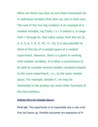 When we throw two dice we are often interested not

in individual numbers that show up, but in their sum.

The sum of the two top numbers is an example of a

random variable, say Y(ab) = a + b (where a, b range

from 1 through 6), that takes values from the set {2,

3, 4, 5, 6, 7, 8, 9, 10, 11, 12}. It is also possible to

think of this set of a sample space of a random

experiment. However, there is a point in working

with random variables. It is often a convenience to

be able to consider several random variables related

to the same experiment, i.e., to the same sample

space. For example, besides Y, we may be

interested in the product (or some other function) of

the two numbers.

Infinite Discrete Sample Spaces

First tail. The experiment is to repeatedly toss a coin until

first tail shows up. Possible outcomes are sequences of H
 