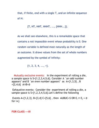 that, if finite, end with a single T, and an infinite sequence

    of H:


             {T, HT, HHT, HHHT, ..., {HHH...}}.


    As we shall see elsewhere, this is a remarkable space that

    contains a not impossible event whose probability is 0. One

    random variable is defined most naturally as the length of

    an outcome. It draws values from the set of whole numbers

    augmented by the symbol of infinity:


             {1, 2, 3, 4, ..., ∞}.


  Mutually exclusive events: In the experiment of rolling a die,
a sample space is S={1,2,3,4,5,6}. Consider A `an odd number
appears’ and B `an even number appears’ as A={1,3,5} , B
={2,4,6} A∩B=∅

 Exhaustive events: Consider the experiment of rolling a die, a
sample space is S={1,2,3,4,5,6}.Let’s define the following

 Events A={1,2,3}, B={3,4} C={5,6} , then AUBUC=S OR Ei ∩ Ej = ∅
for i≠j



FOR CLASS ---XI
 