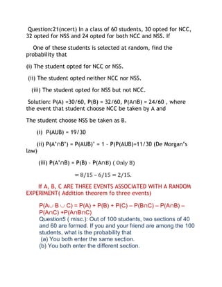 Question:21(ncert) In a class of 60 students, 30 opted for NCC,
32 opted for NSS and 24 opted for both NCC and NSS. If

  One of these students is selected at random, find the
probability that

(i) The student opted for NCC or NSS.

(ii) The student opted neither NCC nor NSS.

  (iii) The student opted for NSS but not NCC.

 Solution: P(A) =30/60, P(B) = 32/60, P(A∩B) = 24/60 , where
the event that student choose NCC be taken by A and

The student choose NSS be taken as B.

    (i) P(AUB) = 19/30

    (ii) P(A’∩B’) = P(AUB)’ = 1 – P(P(AUB)=11/30 (De Morgan’s
law)

    (iii) P(A’∩B) = P(B) – P(A∩B) ( Only B)

                  = 8/15 – 6/15 = 2/15.

    If A, B, C ARE THREE EVENTS ASSOCIATED WITH A RANDOM
EXPERIMENT( Addition theorem fo three events)

     P(A B C) = P(A) + P(B) + P(C) – P(B∩C) – P(A∩B) –
     P(A∩C) +P(A∩B∩C)
     Question5 ( misc.): Out of 100 students, two sections of 40
     and 60 are formed. If you and your friend are among the 100
     students, what is the probability that
      (a) You both enter the same section.
     (b) You both enter the different section.
 
