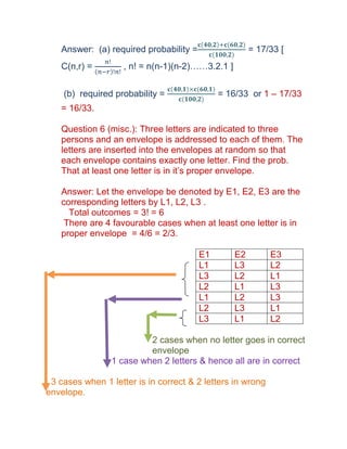 Answer: (a) required probability =                  = 17/33 [
   C(n,r) =         , n! = n(n-1)(n-2)……3.2.1 ]


    (b) required probability =               = 16/33 or 1 – 17/33
   = 16/33.

   Question 6 (misc.): Three letters are indicated to three
   persons and an envelope is addressed to each of them. The
   letters are inserted into the envelopes at random so that
   each envelope contains exactly one letter. Find the prob.
   That at least one letter is in it’s proper envelope.

   Answer: Let the envelope be denoted by E1, E2, E3 are the
   corresponding letters by L1, L2, L3 .
     Total outcomes = 3! = 6
    There are 4 favourable cases when at least one letter is in
   proper envelope = 4/6 = 2/3.

                                        E1        E2        E3
                                        L1        L3        L2
                                        L3        L2        L1
                                        L2        L1        L3
                                        L1        L2        L3
                                        L2        L3        L1
                                        L3        L1        L2

                          2 cases when no letter goes in correct
                          envelope
                 1 case when 2 letters & hence all are in correct

 3 cases when 1 letter is in correct & 2 letters in wrong
envelope.
 