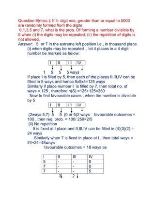 Question 9(misc.): If 4- digit nos. greater than or equal to 5000
are randomly formed from the digits
 0,1,3,5 and 7, what is the prob. Of forming a number divisible by
5 when (i) the digits may be repeated, (ii) the repetition of digits is
not allowed.
Answer: 5 or 7 in the extreme left position i.e., in thousand place
      (i) when digits may be repeated , let 4 places in a 4 digit
      number be marked as below:

                   I    II     III         IV

                1 5 5 5 ways
     If place I is filled by 5, then each of the places II,III,IV can be
     filled in 5 ways and hence 5x5x5=125 ways
     Similarly if place number I is filled by 7, then total no. of
     ways = 125 , therefore n(S) =125+125=250
       Now to find favourable cases , when the number is divisible
     by 5
                     I    II     III IV

      (2ways 5,7) 5 5 (0 or 5)2 ways favourable outcomes =
     100 , then req. prob. = 100/ 250=2/5
      (ii) No repetition
          5 is fixed at I place and II,III,IV can be filled in (4)(3)(2) =
     24 ways
           Similarly when 7 is fixed in place at I , then total ways =
     24+24=48ways
                  favourable outcomes = 18 ways as

               I        II           III        IV
               5        -            -          0
               7        -            -          0
               7        -            -          5
                         3           2
 