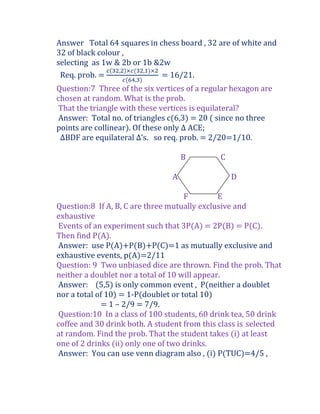 Answer Total 64 squares in chess board , 32 are of white and
32 of black colour ,
selecting as 1w & 2b or 1b &2w
 Req. prob. =                = 16/21.
Question:7 Three of the six vertices of a regular hexagon are
chosen at random. What is the prob.
That the triangle with these vertices is equilateral?
Answer: Total no. of triangles c(6,3) = 20 ( since no three
points are collinear). Of these only ∆ ACE;
 ∆BDF are equilateral ∆’s. so req. prob. = 2/20=1/10.

                                    B         C

                                A                 D

                                     F         E
Question:8 If A, B, C are three mutually exclusive and
exhaustive
Events of an experiment such that 3P(A) = 2P(B) = P(C).
Then find P(A).
Answer: use P(A)+P(B)+P(C)=1 as mutually exclusive and
exhaustive events, p(A)=2/11
Question: 9 Two unbiased dice are thrown. Find the prob. That
neither a doublet nor a total of 10 will appear.
Answer: (5,5) is only common event , P(neither a doublet
nor a total of 10) = 1-P(doublet or total 10)
             = 1 – 2/9 = 7/9.
Question:10 In a class of 100 students, 60 drink tea, 50 drink
coffee and 30 drink both. A student from this class is selected
at random. Find the prob. That the student takes (i) at least
one of 2 drinks (ii) only one of two drinks.
Answer: You can use venn diagram also , (i) P(TUC)=4/5 ,
 