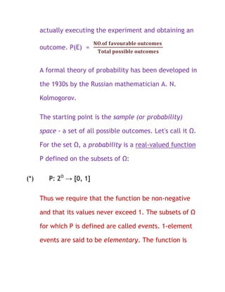 actually executing the experiment and obtaining an

      outcome. P(E) =


      A formal theory of probability has been developed in

      the 1930s by the Russian mathematician A. N.

      Kolmogorov.

      The starting point is the sample (or probability)

      space - a set of all possible outcomes. Let's call it Ω.

      For the set Ω, a probability is a real-valued function

      P defined on the subsets of Ω:

(*)      P: 2Ω → [0, 1]

      Thus we require that the function be non-negative

      and that its values never exceed 1. The subsets of Ω

      for which P is defined are called events. 1-element

      events are said to be elementary. The function is
 