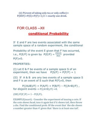 (ii) P(event of taking only tea or only coffee)=
   P(EUF)=P(E)+P(F)=1/2 = exactly one drink.



   FOR CLASS --XII
              conditional Probability

If E and F are two events associated with the same
sample space of a random experiment, the conditional

Probability of the event E given that F has occurred,
i.e., P(E/F) is given by P(E/F) =       provided
P(F)≠0.

PROPERTIES:

(I) Let E & F be events of a sample space S of an
experiment, then we have P(S/F) = P(F/F) = 1

(II) If A & B are any two events of a sample space S
and F is an event of S such that P(F)≠0, then

        P((AUB)/F) = P(A/F) + P(B/F) – P((A∩B)/F) ,
for disjoint events ⇨ P((A∩B)/F) =0.

(IIII) P(E’/F) = 1 – P(E/F).

EXAMPLE(ncert): Consider the experiment of tossing a coin. If
the coin shows head, toss it again but if it shows tail, then throw
a die. Find the conditional prob. Of the event that `the die shows
a number greater than 4’ given that `there is at least one tail’.
 