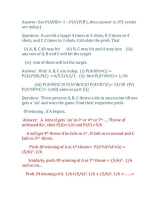 Answer: Use P(AUB)= 1 – P(A’)P(B’), then answer is .97, events
are indep.]

Question: A can hit a target 4 times in 5 shots, B 3 times in 4
shots, and C 2 times in 3 shots. Calculate the prob. That

 (i) A, B, C all may hit  (ii) B, C may hit and A may lose (iii)
any two of A, B and C will hit the target

 (iv) non of them will hit the target.

Answer: Hint: A, B, C are indep. (i) P(A∩B∩∩C) =
P(A).P(B).P(C) =4/5.3/4.2/3, (ii) find P(A’∩B∩C)= 1/10

      (iii) P(A∩B∩C’)U P(A’∩B∩C)U P(A∩B’∩C)= 13/30 (IV)
P(A’∩B’∩C’)= 1/60, same as part (i)-

Question: Three persons A, B, C throw a die in succession till one
gets a `six’ and wins the game. Find their respective prob.

 Of winning , if A begins.

Answer: A wins if gets `six’ in Ist or 4th or 7th …. Throw of
unbiased die , then P(A)=1/6 and P(A’)=5/6

   A will get 4th throw if he fails in 1st , B fails in in second and C
fails in 3rd throw.

    Prob. Of winning of A in 4th throw= P(A’∩A’∩A’∩A) =
(5/6)3 .1/6

   Similarly, prob. Of winning of A in 7th throw = (5/6)6 . 1/6
and so on…

  Prob. Of winning of A 1/6+(5/6)3 .1/6 + (5/6)6. 1/6 +…….=
 