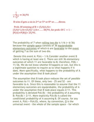 = 36/91

B wins if gets a six in 2nd or 5th or 8th or……..throw.

 Prob. Of winning of B = (5/6)1/6+
(5/6)4.1/6+(5/6)7.1/6+…… 30/91, for prob. Of C = 1 –
[P(A)+P(B)]= 25/91.



The probability of 7 when rolling two die is 1/6 (= 6/36)
because the sample space consists of 36 equiprobable
elementary outcomes of which 6 are favorable to the event
of getting 7 as the sum of two die.

 Denote this event A: P(A) = 1/6.Consider another event B
which is having at least one 2. There are still 36 elementary
outcomes of which 11 are favorable to B; therefore, P(B) =
11/36. We do not know whether B happens or not, but this is
a legitimate question to inquire as to what happens if it
does. More specifically, what happens to the probability of A
under the assumption that B took place?

The assumption that B took place reduces the set of possible
outcomes to 11. Of these, only two - 25 and 52 - are
favorable to A. Since this is reasonable to assume that the 11
elementary outcomes are equiprobable, the probability of A
under the assumption that B took place equals 2/11. This
probability is denoted P(A|B) - the probability of A assuming
B: P(A|B) = 2/11. More explicitly P(A|B) is called the
conditional probability of A assuming B. Of course, for any
event A, P(A) = P(A|Ω), where, by convention, Ω is the
universal event - the whole of the sample space - for which
 