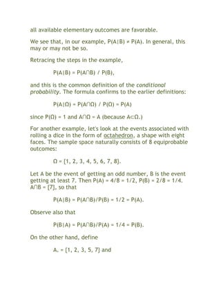 all available elementary outcomes are favorable.

We see that, in our example, P(A|B) ≠ P(A). In general, this
may or may not be so.

Retracing the steps in the example,

         P(A|B) = P(A∩B) / P(B),

and this is the common definition of the conditional
probability. The formula confirms to the earlier definitions:

         P(A|Ω) = P(A∩Ω) / P(Ω) = P(A)

since P(Ω) = 1 and A∩Ω = A (because A⊂Ω.)

For another example, let's look at the events associated with
rolling a dice in the form of octahedron, a shape with eight
faces. The sample space naturally consists of 8 equiprobable
outcomes:

         Ω = {1, 2, 3, 4, 5, 6, 7, 8}.

Let A be the event of getting an odd number, B is the event
getting at least 7. Then P(A) = 4/8 = 1/2, P(B) = 2/8 = 1/4.
A∩B = {7}, so that

         P(A|B) = P(A∩B)/P(B) = 1/2 = P(A).

Observe also that

         P(B|A) = P(A∩B)/P(A) = 1/4 = P(B).

On the other hand, define

         A+ = {1, 2, 3, 5, 7} and
 