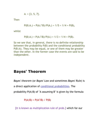 A- = {3, 5, 7}.

Then

         P(B|A+) = P(A+∩B)/P(A+) = 1/5 < 1/4 = P(B),

whilst

         P(B|A-) = P(A-∩B)/P(A-) = 1/3 > 1/4 = P(B).

So we see that, in general, there is no definite relationship
between the probability P(B) and the conditional probability
P(B|A). They may be equal, or one of them may be greater
than the other. In the former case the events are said to be
independent.




Bayes' Theorem

Bayes' theorem (or Bayes' Law and sometimes Bayes' Rule) is

a direct application of conditional probabilities. The

probability P(A|B) of "A assuming B" is given by the formula


         P(A|B) = P(A∩B) / P(B)


 [it is known as multiplication rule of prob.] which for our
 